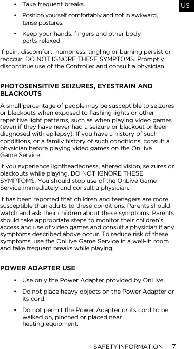 SAFETY INFORMATION 7US&bull; Take frequent breaks.&bull; Position yourself comfortably and not in awkward,  tense postures.&bull; Keep your hands, fingers and other body  parts relaxed.If pain, discomfort, numbness, tingling or burning persist or reoccur, DO NOT IGNORE THESE SYMPTOMS. Promptly discontinue use of the Controller and consult a physician. PHOTOSENSITIVE SEIZURES, EYESTRAIN AND BLACKOUTSA small percentage of people may be susceptible to seizures or blackouts when exposed to flashing lights or other repetitive light patterns, such as when playing video games (even if they have never had a seizure or blackout or been diagnosed with epilepsy). If you have a history of such conditions, or a family history of such conditions, consult a physician before playing video games on the OnLive  Game Service. If you experience lightheadedness, altered vision, seizures or blackouts while playing, DO NOT IGNORE THESE SYMPTOMS. You should stop use of the OnLive Game Service immediately and consult a physician. It has been reported that children and teenagers are more susceptible than adults to these conditions. Parents should watch and ask their children about these symptoms. Parents should take appropriate steps to monitor their children&rsquo;s access and use of video games and consult a physician if any symptoms described above occur. To reduce risk of these symptoms, use the OnLive Game Service in a well-lit room and take frequent breaks while playing.POWER ADAPTER USE&bull; Use only the Power Adapter provided by OnLive. &bull; Do not place heavy objects on the Power Adapter or its cord. &bull; Do not permit the Power Adapter or its cord to be walked on, pinched or placed near  heating equipment. 