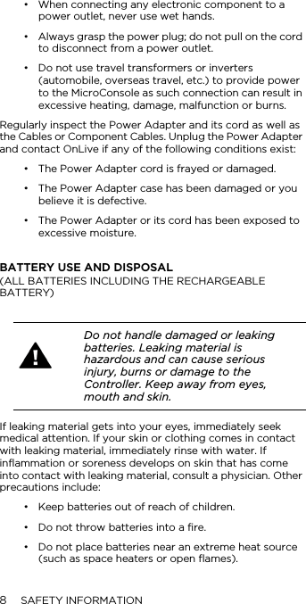 8SAFETY INFORMATION&bull; When connecting any electronic component to a power outlet, never use wet hands.&bull; Always grasp the power plug; do not pull on the cord to disconnect from a power outlet.&bull; Do not use travel transformers or inverters (automobile, overseas travel, etc.) to provide power to the MicroConsole as such connection can result in excessive heating, damage, malfunction or burns.Regularly inspect the Power Adapter and its cord as well as the Cables or Component Cables. Unplug the Power Adapter and contact OnLive if any of the following conditions exist:&bull; The Power Adapter cord is frayed or damaged.&bull; The Power Adapter case has been damaged or you believe it is defective.&bull; The Power Adapter or its cord has been exposed to excessive moisture.BATTERY USE AND DISPOSAL (ALL BATTERIES INCLUDING THE RECHARGEABLE BATTERY)If leaking material gets into your eyes, immediately seek medical attention. If your skin or clothing comes in contact with leaking material, immediately rinse with water. If inflammation or soreness develops on skin that has come into contact with leaking material, consult a physician. Other precautions include:&bull; Keep batteries out of reach of children.&bull; Do not throw batteries into a fire.&bull; Do not place batteries near an extreme heat source (such as space heaters or open flames).Do not handle damaged or leaking batteries. Leaking material is hazardous and can cause serious injury, burns or damage to the Controller. Keep away from eyes, mouth and skin. 