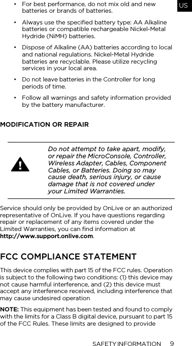 SAFETY INFORMATION 9US&bull; For best performance, do not mix old and new batteries or brands of batteries. &bull; Always use the specified battery type: AA Alkaline batteries or compatible rechargeable Nickel-Metal Hydride (NiMH) batteries.&bull; Dispose of Alkaline (AA) batteries according to local and national regulations. Nickel-Metal Hydride batteries are recyclable. Please utilize recycling services in your local area.&bull; Do not leave batteries in the Controller for long periods of time.&bull; Follow all warnings and safety information provided by the battery manufacturer.MODIFICATION OR REPAIRService should only be provided by OnLive or an authorized representative of OnLive. If you have questions regarding repair or replacement of any items covered under the Limited Warranties, you can find information at http://www.support.onlive.com.FCC COMPLIANCE STATEMENTThis device complies with part 15 of the FCC rules. Operation is subject to the following two conditions: (1) this device may not cause harmful interference, and (2) this device must accept any interference received, including interference that may cause undesired operationNOTE: This equipment has been tested and found to comply with the limits for a Class B digital device, pursuant to part 15 of the FCC Rules. These limits are designed to provide Do not attempt to take apart, modify, or repair the MicroConsole, Controller, Wireless Adapter, Cables, Component Cables, or Batteries. Doing so may cause death, serious injury, or cause damage that is not covered under your Limited Warranties.