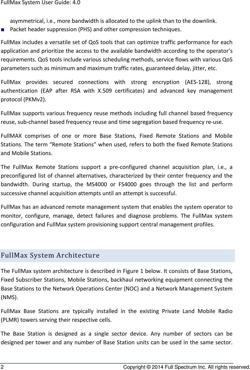 FullMaxSystemUserGuide:4.02  Copyright © 2014 Full Spectrum Inc. All rights reserved. asymmetrical,i.e.,morebandwidthisallocatedtotheuplinkthantothedownlink.■ Packetheadersuppression(PHS)andothercompressiontechniques.FullMaxincludesaversatilesetofQoStoolsthatcanoptimizetrafficperformanceforeachapplicationandprioritizetheaccesstotheavailablebandwidthaccordingtotheoperator’srequirements.QoStoolsincludevariousschedulingmethods,serviceflowswithvariousQoSparameterssuchasminimumandmaximumtrafficrates,guaranteeddelay,jitter,etc.FullMaxprovidessecuredconnectionswithstrongencryption(AES‐128),strongauthentication(EAPafterRSAwithX.509certificates)andadvancedkeymanagementprotocol(PKMv2).FullMaxsupportsvariousfrequencyreusemethodsincludingfullchannelbasedfrequencyreuse,sub‐channelbasedfrequencyreuseandtimesegregationbasedfrequencyre‐use.FullMAXcomprisesofoneormoreBaseStations,FixedRemoteStationsandMobileStations.Theterm“RemoteStations”whenused,referstoboththefixedRemoteStationsandMobileStations.TheFullMaxRemoteStationssupportapre‐configuredchannelacquisitionplan,i.e.,apreconfiguredlistofchannelalternatives,characterizedbytheircenterfrequencyandthebandwidth.Duringstartup,theMS4000orFS4000goesthroughthelistandperformsuccessivechannelacquisitionattemptsuntilanattemptissuccessful.FullMaxhasanadvancedremotemanagementsystemthatenablesthesystemoperatortomonitor,configure,manage,detectfailuresanddiagnoseproblems.TheFullMaxsystemconfigurationandFullMaxsystemprovisioningsupportcentralmanagementprofiles.FullMaxSystemArchitectureTheFullMaxsystemarchitectureisdescribedinFigure1below.ItconsistsofBaseStations,FixedSubscriberStations,MobileStations,backhaulnetworkingequipmentconnectingtheBaseStationstotheNetworkOperationsCenter(NOC)andaNetworkManagementSystem(NMS).FullMaxBaseStationsaretypicallyinstalledintheexistingPrivateLandMobileRadio(PLMR)towersservingtheirrespectivecells.TheBaseStationisdesignedasasinglesectordevice.AnynumberofsectorscanbedesignedpertowerandanynumberofBaseStationunitscanbeusedinthesamesector.