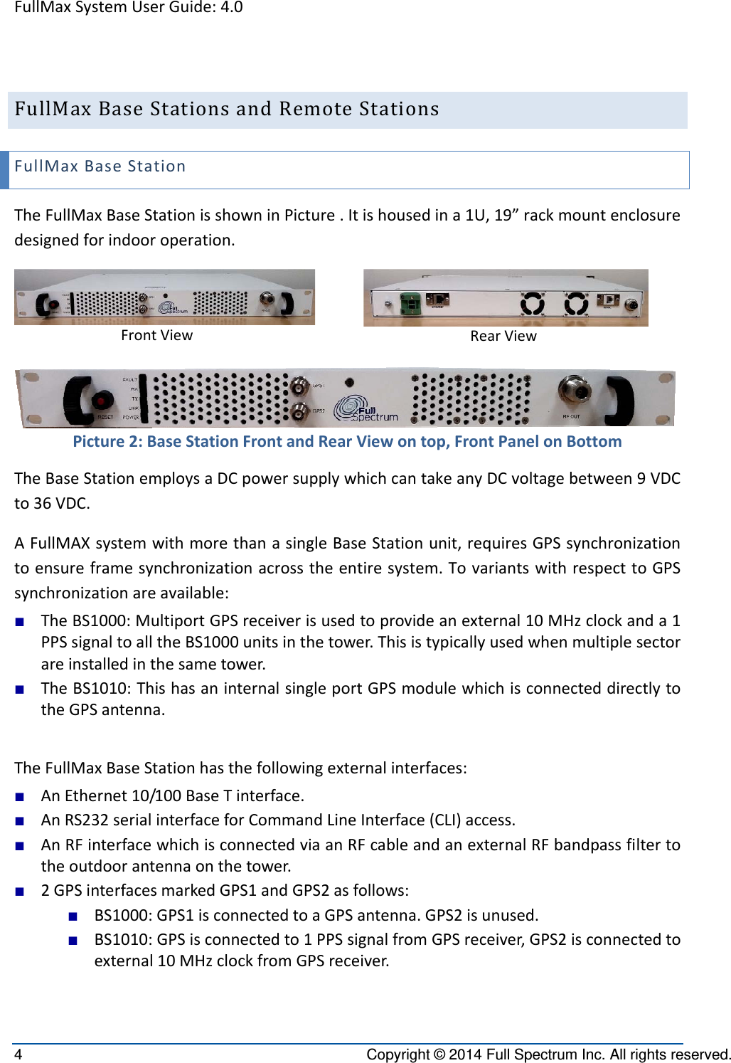 FullMaxSystemUserGuide:4.04  Copyright © 2014 Full Spectrum Inc. All rights reserved. FullMaxBaseStationsandRemoteStationsFullMaxBaseStationTheFullMaxBaseStationisshowninPicture.Itishousedina1U,19”rackmountenclosuredesignedforindooroperation.FrontViewRearViewPicture2:BaseStationFrontandRearViewontop,FrontPanelonBottomTheBaseStationemploysaDCpowersupplywhichcantakeanyDCvoltagebetween9VDCto36VDC.AFullMAXsystemwithmorethanasingleBaseStationunit,requiresGPSsynchronizationtoensureframesynchronizationacrosstheentiresystem.TovariantswithrespecttoGPSsynchronizationareavailable:■ TheBS1000:MultiportGPSreceiverisusedtoprovideanexternal10MHzclockanda1PPSsignaltoalltheBS1000unitsinthetower.Thisistypicallyusedwhenmultiplesectorareinstalledinthesametower.■ TheBS1010:ThishasaninternalsingleportGPSmodulewhichisconnecteddirectlytotheGPSantenna.TheFullMaxBaseStationhasthefollowingexternalinterfaces:■ AnEthernet10/100BaseTinterface.■ AnRS232serialinterfaceforCommandLineInterface(CLI)access.■ AnRFinterfacewhichisconnectedviaanRFcableandanexternalRFbandpassfiltertotheoutdoorantennaonthetower.■ 2GPSinterfacesmarkedGPS1andGPS2asfollows:■ BS1000:GPS1isconnectedtoaGPSantenna.GPS2isunused.■ BS1010:GPSisconnectedto1PPSsignalfromGPSreceiver,GPS2isconnectedtoexternal10MHzclockfromGPSreceiver.