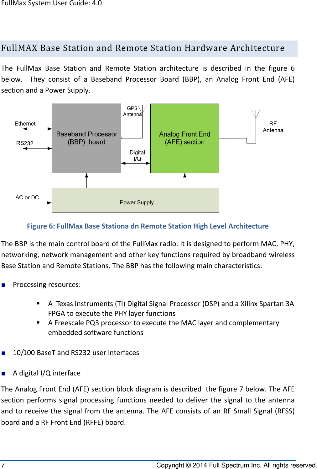 FullMaxSystemUserGuide:4.07  Copyright © 2014 Full Spectrum Inc. All rights reserved. FullMAXBaseStationandRemoteStationHardwareArchitectureTheFullMaxBaseStationandRemoteStationarchitectureisdescribedinthefigure6below.TheyconsistofaBasebandProcessorBoard(BBP),anAnalogFrontEnd(AFE)sectionandaPowerSupply.Figure6:FullMaxBaseStationadnRemoteStationHighLevelArchitectureTheBBPisthemaincontrolboardoftheFullMaxradio.ItisdesignedtoperformMAC,PHY,networking,networkmanagementandotherkeyfunctionsrequiredbybroadbandwirelessBaseStationandRemoteStations.TheBBPhasthefollowingmaincharacteristics:■ Processingresources: ATexas Instruments(TI)DigitalSignalProcessor(DSP)andaXilinxSpartan3AFPGAtoexecutethePHYlayerfunctions AFreescalePQ3processortoexecutetheMAClayerandcomplementaryembeddedsoftwarefunctions■ 10/100BaseTandRS232userinterfaces■ AdigitalI/QinterfaceTheAnalogFrontEnd(AFE)sectionblockdiagramisdescribedthefigure7below.TheAFEsectionperformssignalprocessingfunctionsneededtodeliverthesignaltotheantennaandtoreceivethesignalfromtheantenna.TheAFEconsistsofanRFSmallSignal(RFSS)boardandaRFFrontEnd(RFFE)board.