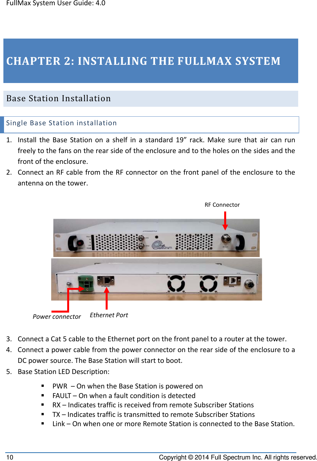 FullMaxSystemUserGuide:4.010  Copyright © 2014 Full Spectrum Inc. All rights reserved. CHAPTER2:INSTALLINGTHEFULLMAXSYSTEMBaseStationInstallationSingleBaseStationinstallation1. InstalltheBaseStationonashelfinastandard19”rack.Makesurethataircanrunfreelytothefansontherearsideoftheenclosureandtotheholesonthesidesandthefrontoftheenclosure.2. ConnectanRFcablefromtheRFconnectoronthefrontpaneloftheenclosuretotheantennaonthetower.3. ConnectaCat5cabletotheEthernetportonthefrontpaneltoarouteratthetower.4. ConnectapowercablefromthepowerconnectorontherearsideoftheenclosuretoaDCpowersource.TheBaseStationwillstarttoboot.5. BaseStationLEDDescription: PWR–OnwhentheBaseStationispoweredon FAULT–Onwhenafaultconditionisdetected RX–IndicatestrafficisreceivedfromremoteSubscriberStations TX–IndicatestrafficistransmittedtoremoteSubscriberStations Link–OnwhenoneormoreRemoteStationisconnectedtotheBaseStation.EthernetPortPowerconnectorRFConnector