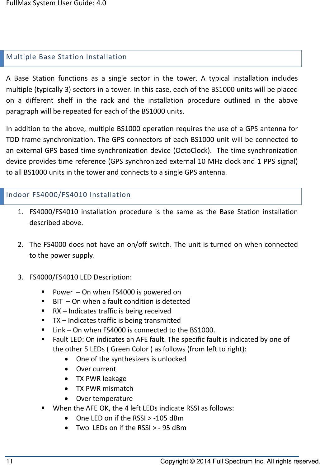 FullMaxSystemUserGuide:4.011  Copyright © 2014 Full Spectrum Inc. All rights reserved. MultipleBaseStationInstallationABaseStationfunctionsasasinglesectorinthetower.Atypicalinstallationincludesmultiple(typically3)sectorsinatower.Inthiscase,eachoftheBS1000unitswillbeplacedonadifferentshelfintherackandtheinstallationprocedureoutlinedintheaboveparagraphwillberepeatedforeachoftheBS1000units.Inadditiontotheabove,multipleBS1000operationrequirestheuseofaGPSantennaforTDDframesynchronization.TheGPSconnectorsofeachBS1000unitwillbeconnectedtoanexternalGPSbasedtimesynchronizationdevice(OctoClock).Thetimesynchronizationdeviceprovidestimereference(GPSsynchronizedexternal10MHzclockand1PPSsignal)toallBS1000unitsinthetowerandconnectstoasingleGPSantenna.IndoorFS4000/FS4010Installation1. FS4000/FS4010installationprocedureisthesameastheBaseStationinstallationdescribedabove.2. TheFS4000doesnothaveanon/offswitch.Theunitisturnedonwhenconnectedtothepowersupply.3. FS4000/FS4010LEDDescription: Power–OnwhenFS4000ispoweredon BIT–Onwhenafaultconditionisdetected RX–Indicatestrafficisbeingreceived TX–Indicatestrafficisbeingtransmitted Link–OnwhenFS4000isconnectedtotheBS1000. FaultLED:OnindicatesanAFEfault.Thespecificfaultisindicatedbyoneoftheother5LEDs(GreenColor)asfollows(fromlefttoright): Oneofthesynthesizersisunlocked Overcurrent TXPWRleakage TXPWRmismatch Overtemperature WhentheAFEOK,the4leftLEDsindicateRSSIasfollows: OneLEDoniftheRSSI&gt;‐105dBm TwoLEDsoniftheRSSI&gt;‐95dBm