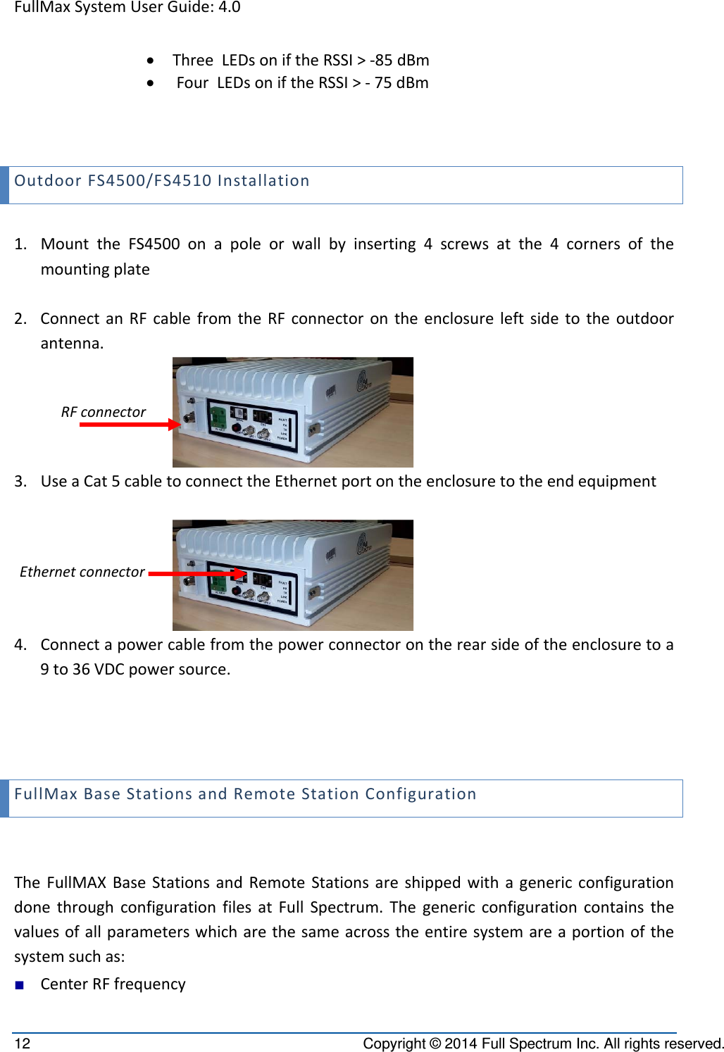 FullMaxSystemUserGuide:4.012  Copyright © 2014 Full Spectrum Inc. All rights reserved.  ThreeLEDsoniftheRSSI&gt;‐85dBm FourLEDsoniftheRSSI&gt;‐75dBmOutdoorFS4500/FS4510Installation1. MounttheFS4500onapoleorwallbyinserting4screwsatthe4cornersofthemountingplate2. ConnectanRFcablefromtheRFconnectorontheenclosureleftsidetotheoutdoorantenna.3. UseaCat5cabletoconnecttheEthernetportontheenclosuretotheendequipment4. Connectapowercablefromthepowerconnectorontherearsideoftheenclosuretoa9to36VDCpowersource.FullMaxBaseStationsandRemoteStationConfigurationTheFullMAXBaseStationsandRemoteStationsareshippedwithagenericconfigurationdonethroughconfigurationfilesatFullSpectrum.Thegenericconfigurationcontainsthevaluesofallparameterswhicharethesameacrosstheentiresystemareaportionofthesystemsuchas:■ CenterRFfrequencyRFconnectorEthernetconnector