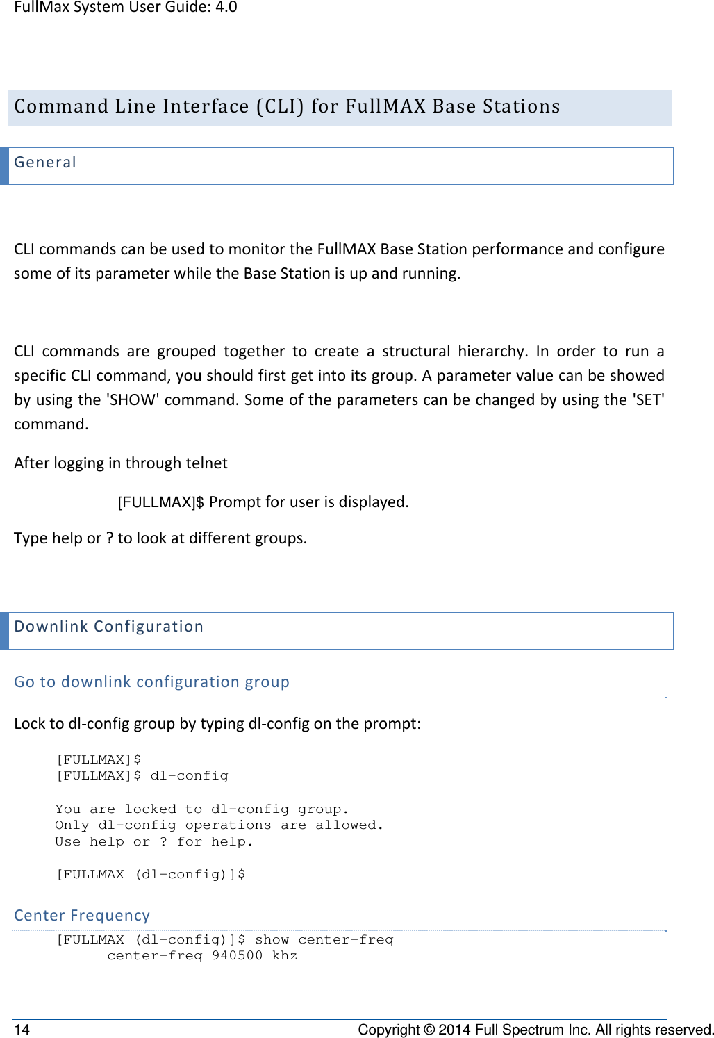 FullMaxSystemUserGuide:4.014  Copyright © 2014 Full Spectrum Inc. All rights reserved. CommandLineInterface(CLI)forFullMAXBaseStationsGeneralCLIcommandscanbeusedtomonitortheFullMAXBaseStationperformanceandconfiguresomeofitsparameterwhiletheBaseStationisupandrunning.CLIcommandsaregroupedtogethertocreateastructuralhierarchy.InordertorunaspecificCLIcommand,youshouldfirstgetintoitsgroup.Aparametervaluecanbeshowedbyusingthe&apos;SHOW&apos;command.Someoftheparameterscanbechangedbyusingthe&apos;SET&apos;command.Afterlogginginthroughtelnet[FULLMAX]$ Promptforuserisdisplayed.Typehelpor?tolookatdifferentgroups.DownlinkConfigurationGotodownlinkconfigurationgroupLocktodl‐configgroupbytypingdl‐configontheprompt:[FULLMAX]$ [FULLMAX]$ dl-config   You are locked to dl-config group. Only dl-config operations are allowed. Use help or ? for help.  [FULLMAX (dl-config)]$ CenterFrequency[FULLMAX (dl-config)]$ show center-freq       center-freq 940500 khz  