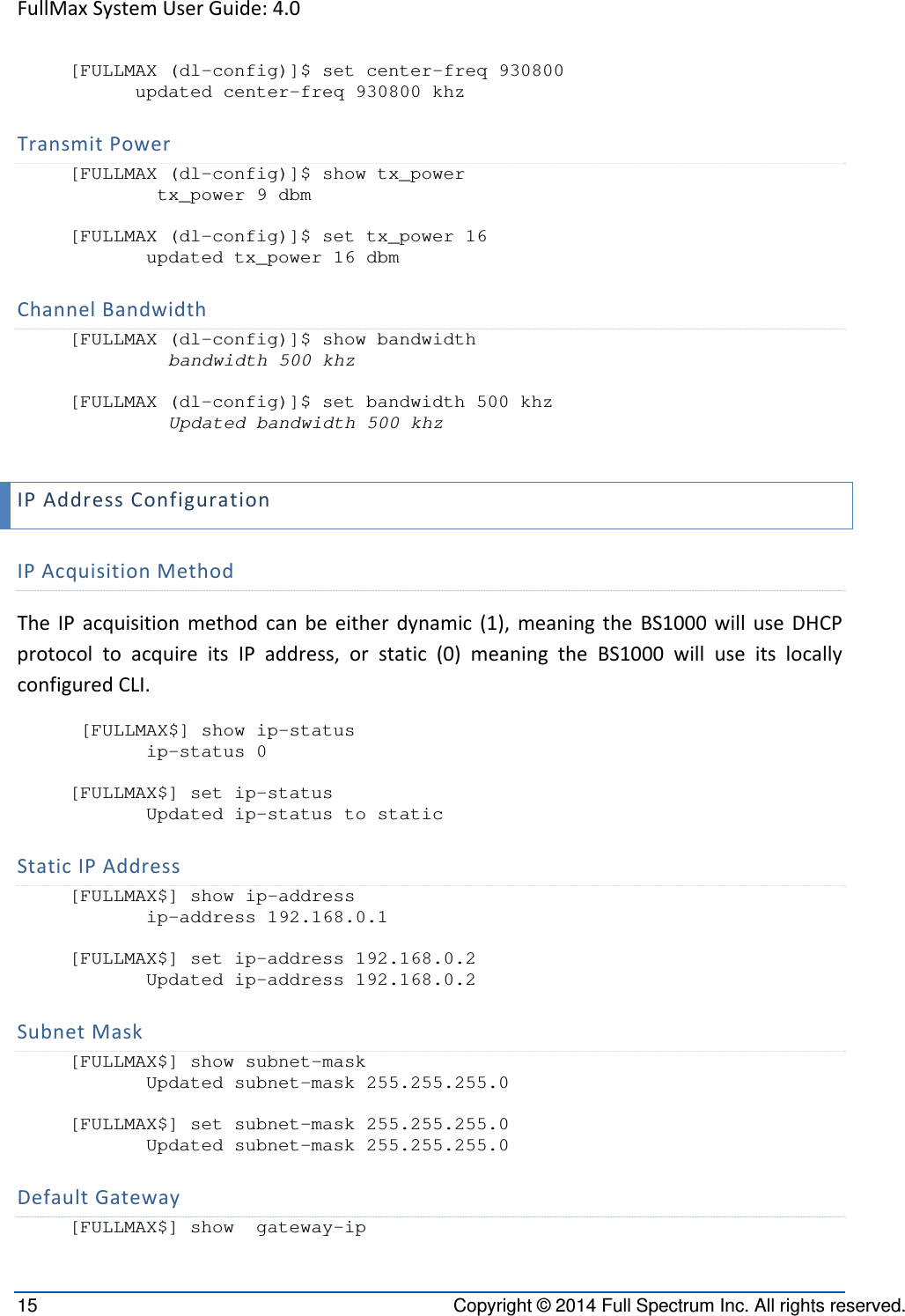 FullMaxSystemUserGuide:4.015  Copyright © 2014 Full Spectrum Inc. All rights reserved. [FULLMAX (dl-config)]$ set center-freq 930800       updated center-freq 930800 khz TransmitPower[FULLMAX (dl-config)]$ show tx_power         tx_power 9 dbm  [FULLMAX (dl-config)]$ set tx_power 16        updated tx_power 16 dbm ChannelBandwidth[FULLMAX (dl-config)]$ show bandwidth          bandwidth 500 khz  [FULLMAX (dl-config)]$ set bandwidth 500 khz          Updated bandwidth 500 khz  IPAddressConfigurationIPAcquisitionMethodTheIPacquisitionmethodcanbeeitherdynamic(1),meaningtheBS1000willuseDHCPprotocoltoacquireitsIPaddress,orstatic(0)meaningtheBS1000willuseitslocallyconfiguredCLI. [FULLMAX$] show ip-status        ip-status 0  [FULLMAX$] set ip-status        Updated ip-status to static StaticIPAddress[FULLMAX$] show ip-address        ip-address 192.168.0.1  [FULLMAX$] set ip-address 192.168.0.2        Updated ip-address 192.168.0.2  SubnetMask[FULLMAX$] show subnet-mask        Updated subnet-mask 255.255.255.0  [FULLMAX$] set subnet-mask 255.255.255.0        Updated subnet-mask 255.255.255.0 DefaultGateway[FULLMAX$] show  gateway-ip 