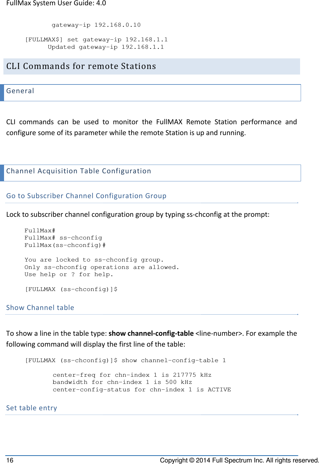 FullMaxSystemUserGuide:4.016  Copyright © 2014 Full Spectrum Inc. All rights reserved.        gateway-ip 192.168.0.10  [FULLMAX$] set gateway-ip 192.168.1.1       Updated gateway-ip 192.168.1.1 CLICommandsforremoteStationsGeneralCLIcommandscanbeusedtomonitortheFullMAXRemoteStationperformanceandconfiguresomeofitsparameterwhiletheremoteStationisupandrunning.ChannelAcquisitionTableConfigurationGotoSubscriberChannelConfigurationGroupLocktosubscriberchannelconfigurationgroupbytypingss‐chconfigattheprompt:FullMax# FullMax# ss-chconfig FullMax(ss-chconfig)#  You are locked to ss-chconfig group. Only ss-chconfig operations are allowed. Use help or ? for help.  [FULLMAX (ss-chconfig)]$ ShowChanneltable Toshowalineinthetabletype:showchannel‐config‐table&lt;line‐number&gt;.Forexamplethefollowingcommandwilldisplaythefirstlineofthetable:[FULLMAX (ss-chconfig)]$ show channel-config-table 1  center-freq for chn-index 1 is 217775 kHz bandwidth for chn-index 1 is 500 kHz center-config-status for chn-index 1 is ACTIVE Settableentry