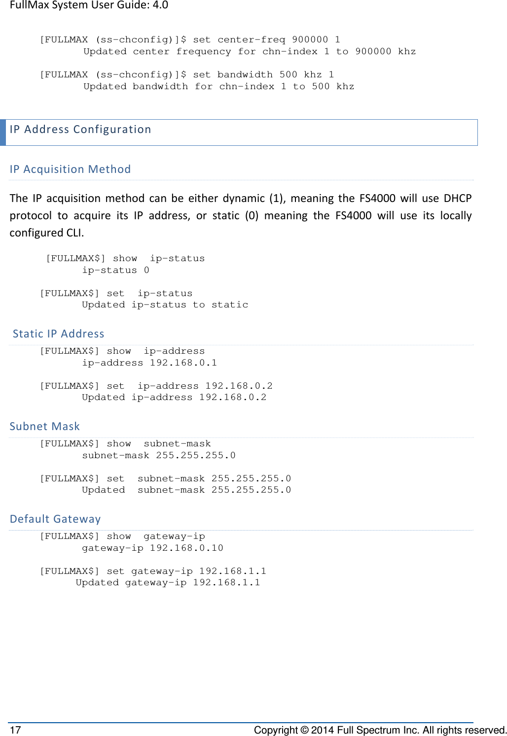 FullMaxSystemUserGuide:4.017  Copyright © 2014 Full Spectrum Inc. All rights reserved. [FULLMAX (ss-chconfig)]$ set center-freq 900000 1 Updated center frequency for chn-index 1 to 900000 khz  [FULLMAX (ss-chconfig)]$ set bandwidth 500 khz 1     Updated bandwidth for chn-index 1 to 500 khz  IPAddressConfigurationIPAcquisitionMethodTheIPacquisitionmethodcanbeeitherdynamic(1),meaningtheFS4000willuseDHCPprotocoltoacquireitsIPaddress,orstatic(0)meaningtheFS4000willuseitslocallyconfiguredCLI. [FULLMAX$] show  ip-status        ip-status 0  [FULLMAX$] set  ip-status        Updated ip-status to static  StaticIPAddress[FULLMAX$] show  ip-address        ip-address 192.168.0.1  [FULLMAX$] set  ip-address 192.168.0.2        Updated ip-address 192.168.0.2  SubnetMask[FULLMAX$] show  subnet-mask        subnet-mask 255.255.255.0  [FULLMAX$] set  subnet-mask 255.255.255.0        Updated  subnet-mask 255.255.255.0 DefaultGateway[FULLMAX$] show  gateway-ip        gateway-ip 192.168.0.10  [FULLMAX$] set gateway-ip 192.168.1.1       Updated gateway-ip 192.168.1.1  