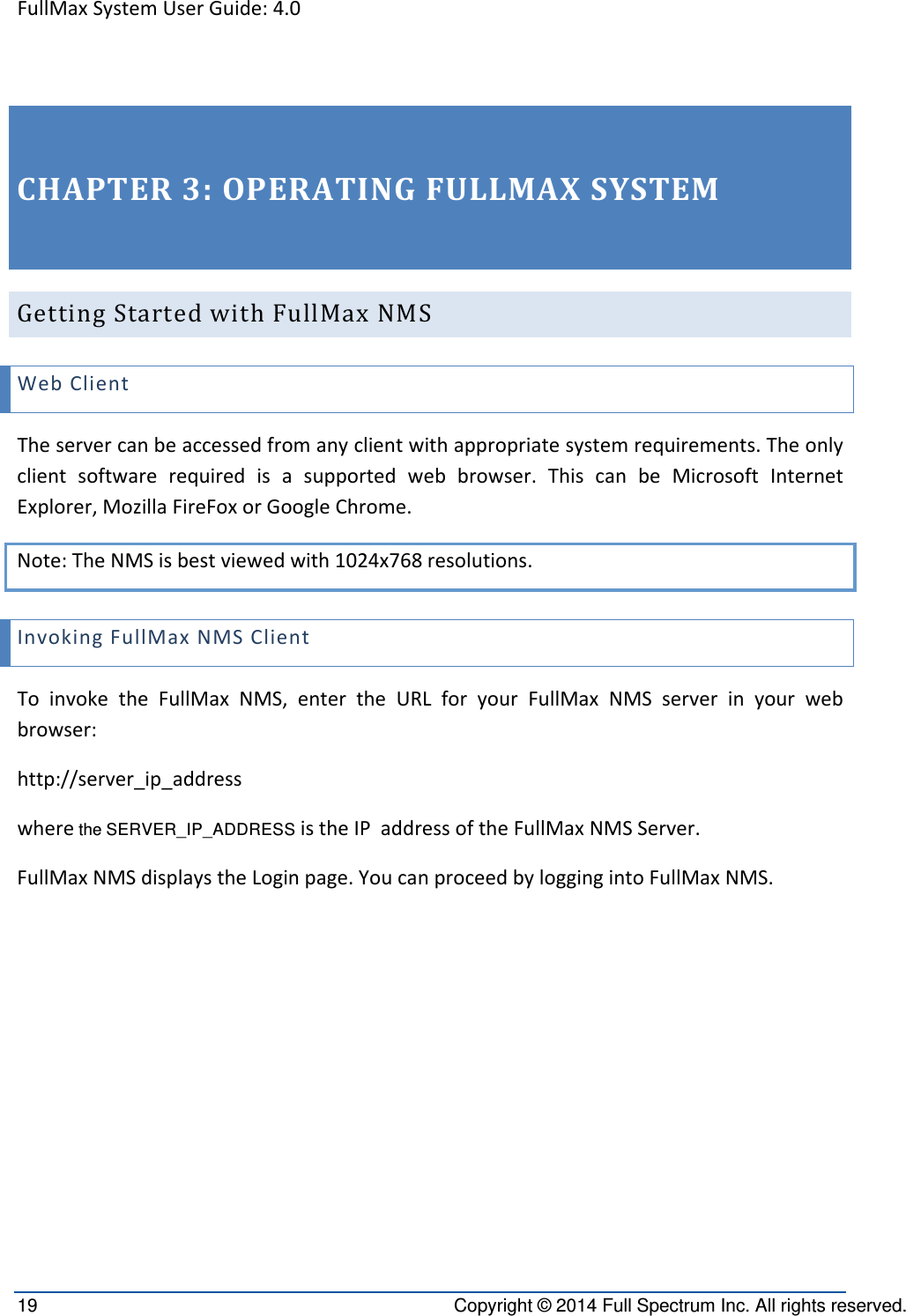 FullMaxSystemUserGuide:4.019  Copyright © 2014 Full Spectrum Inc. All rights reserved. CHAPTER3:OPERATINGFULLMAXSYSTEMGettingStartedwithFullMaxNMSWebClientTheservercanbeaccessedfromanyclientwithappropriatesystemrequirements.Theonlyclientsoftwarerequiredisasupportedwebbrowser.ThiscanbeMicrosoftInternetExplorer,MozillaFireFoxorGoogleChrome.Note:TheNMSisbestviewedwith1024x768resolutions.InvokingFullMaxNMSClientToinvoketheFullMaxNMS,entertheURLforyourFullMaxNMSserverinyourwebbrowser:http://server_ip_addresswhere the SERVER_IP_ADDRESS istheIPaddressoftheFullMaxNMSServer.FullMaxNMSdisplaystheLoginpage.YoucanproceedbyloggingintoFullMaxNMS.