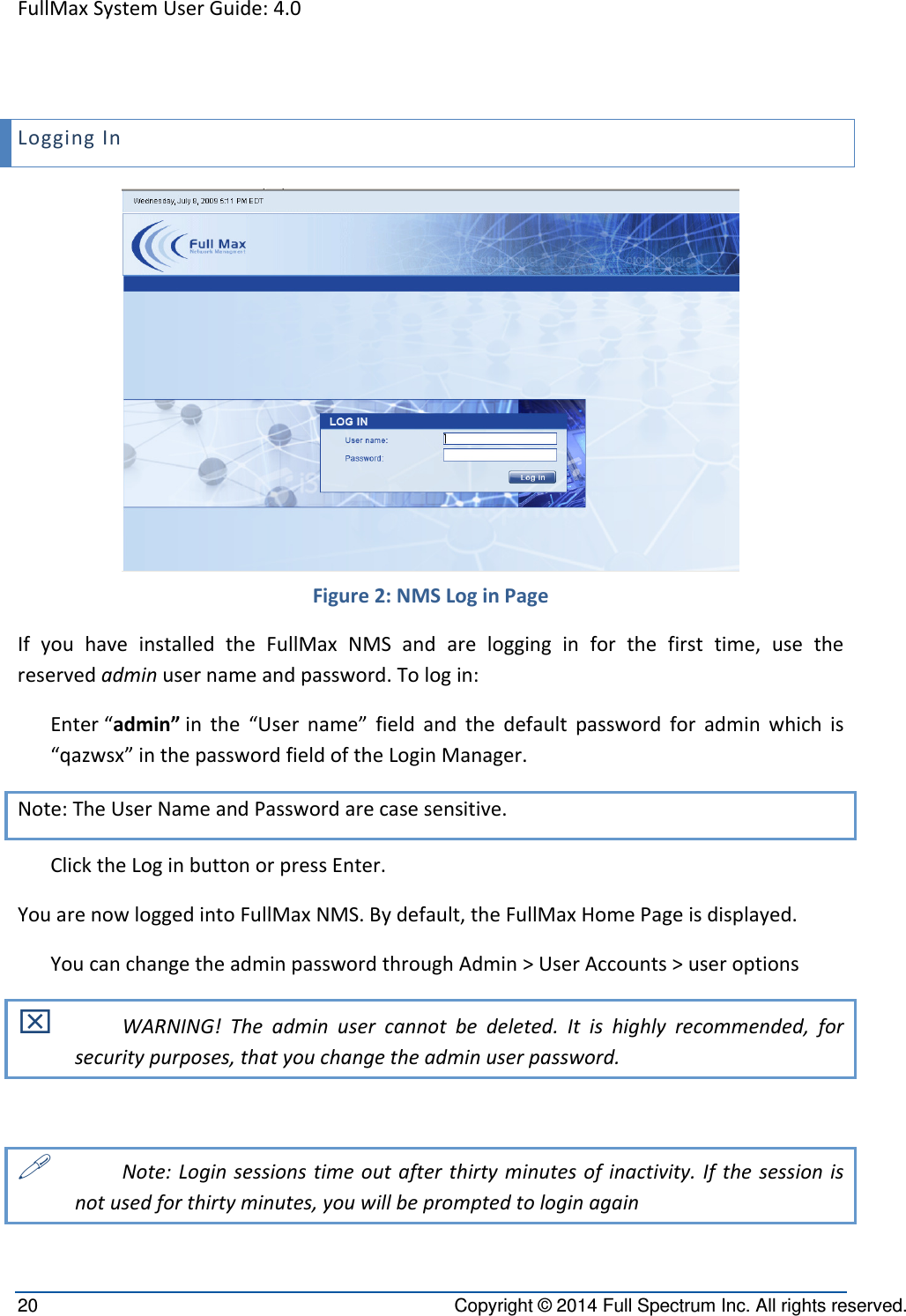 FullMaxSystemUserGuide:4.020  Copyright © 2014 Full Spectrum Inc. All rights reserved. LoggingIn Figure2:NMSLoginPageIfyouhaveinstalledtheFullMaxNMSandarelogginginforthefirsttime,usethereservedadminusernameandpassword.Tologin:Enter“admin”inthe“Username”fieldandthedefaultpasswordforadminwhichis“qazwsx”inthepasswordfieldoftheLoginManager. Note:TheUserNameandPasswordarecasesensitive.ClicktheLoginbuttonorpressEnter. YouarenowloggedintoFullMaxNMS.Bydefault,theFullMaxHomePageisdisplayed.YoucanchangetheadminpasswordthroughAdmin&gt;UserAccounts&gt;useroptions WARNING!Theadminusercannotbedeleted.Itishighlyrecommended,forsecuritypurposes,thatyouchangetheadminuserpassword. Note:Loginsessionstimeoutafterthirtyminutesofinactivity.Ifthesessionisnotusedforthirtyminutes,youwillbepromptedtologinagain
