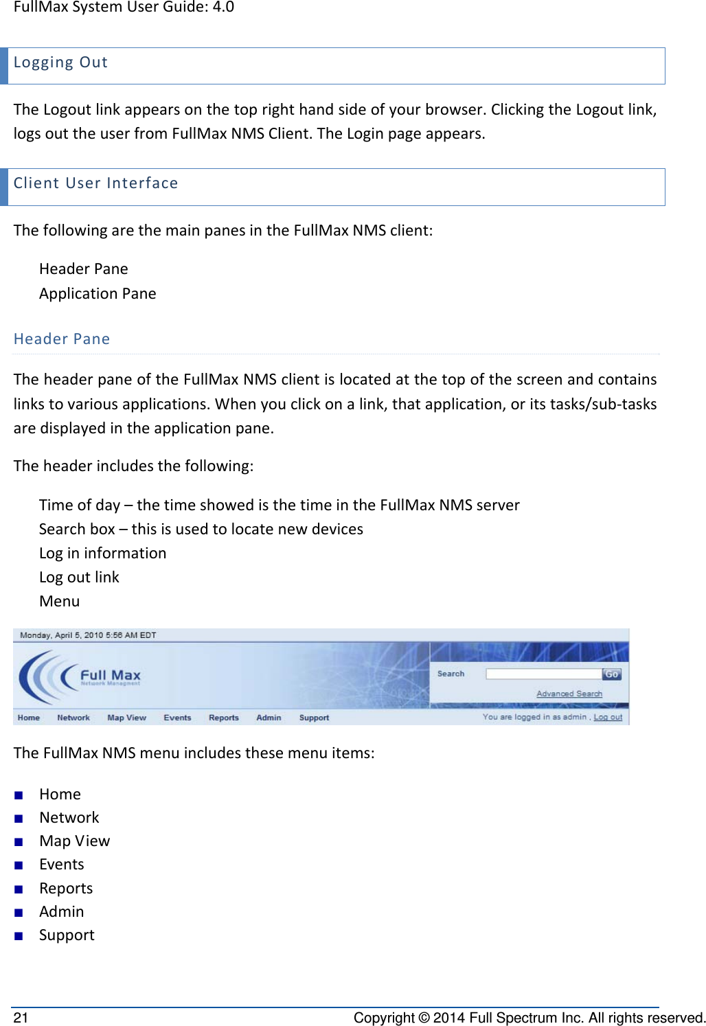 FullMaxSystemUserGuide:4.021  Copyright © 2014 Full Spectrum Inc. All rights reserved. LoggingOutTheLogoutlinkappearsonthetoprighthandsideofyourbrowser.ClickingtheLogoutlink,logsouttheuserfromFullMaxNMSClient.TheLoginpageappears.ClientUserInterfaceThefollowingarethemainpanesintheFullMaxNMSclient:HeaderPaneApplicationPaneHeaderPaneTheheaderpaneoftheFullMaxNMSclientislocatedatthetopofthescreenandcontainslinkstovariousapplications.Whenyouclickonalink,thatapplication,oritstasks/sub‐tasksaredisplayedintheapplicationpane.Theheaderincludesthefollowing:Timeofday–thetimeshowedisthetimeintheFullMaxNMSserverSearchbox–thisisusedtolocatenewdevicesLogininformationLogoutlinkMenuTheFullMaxNMSmenuincludesthesemenuitems:■ Home■ Network■ MapView■ Events■ Reports■ Admin■ Support