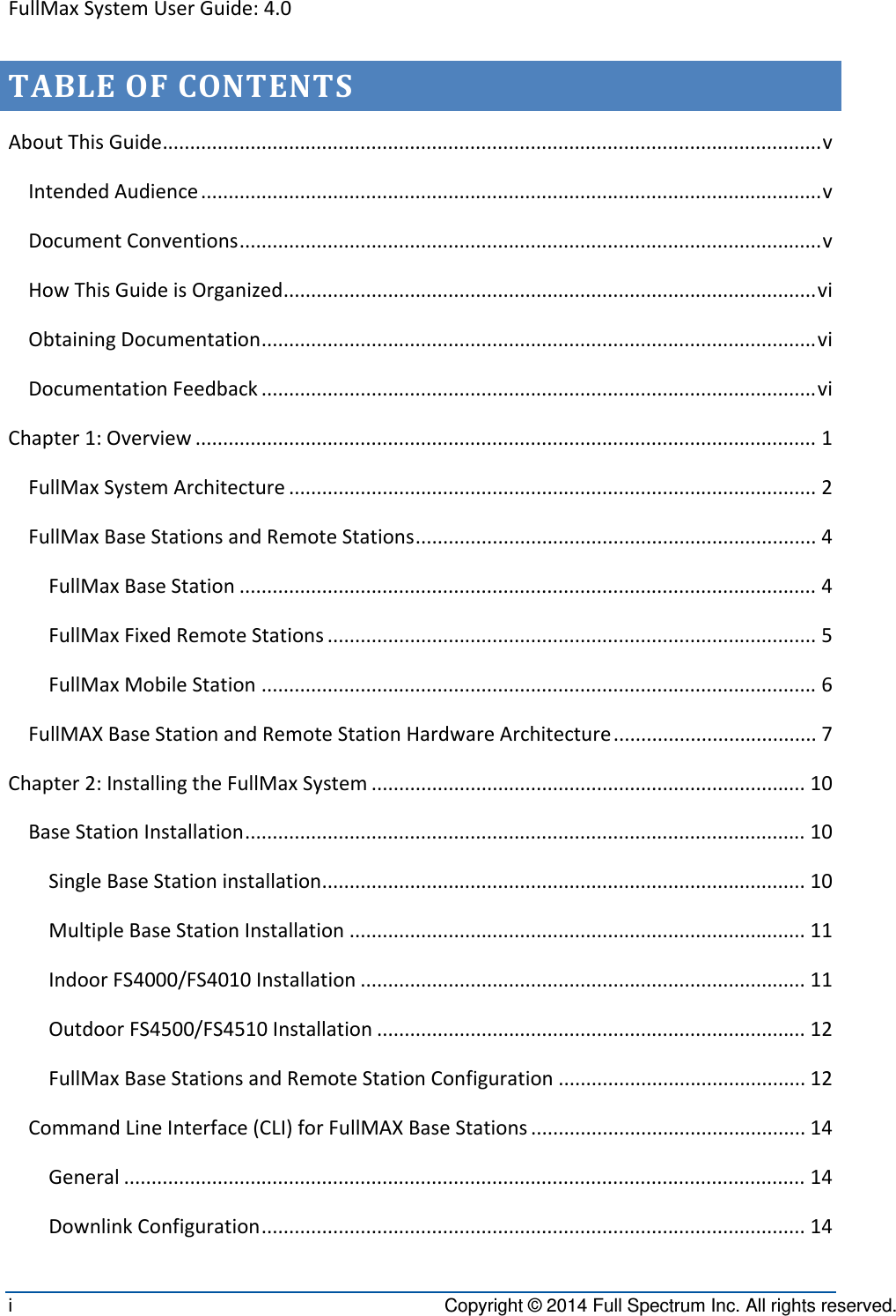 FullMaxSystemUserGuide:4.0i  Copyright © 2014 Full Spectrum Inc. All rights reserved. TABLEOFCONTENTSAboutThisGuide........................................................................................................................vIntendedAudience.................................................................................................................vDocumentConventions..........................................................................................................vHowThisGuideisOrganized.................................................................................................viObtainingDocumentation.....................................................................................................viDocumentationFeedback.....................................................................................................viChapter1:Overview.................................................................................................................1FullMaxSystemArchitecture................................................................................................2FullMaxBaseStationsandRemoteStations.........................................................................4FullMaxBaseStation.........................................................................................................4FullMaxFixedRemoteStations.........................................................................................5FullMaxMobileStation.....................................................................................................6FullMAXBaseStationandRemoteStationHardwareArchitecture.....................................7Chapter2:InstallingtheFullMaxSystem...............................................................................10BaseStationInstallation......................................................................................................10SingleBaseStationinstallation........................................................................................10MultipleBaseStationInstallation...................................................................................11IndoorFS4000/FS4010Installation.................................................................................11OutdoorFS4500/FS4510Installation..............................................................................12FullMaxBaseStationsandRemoteStationConfiguration.............................................12CommandLineInterface(CLI)forFullMAXBaseStations..................................................14General............................................................................................................................14DownlinkConfiguration...................................................................................................14