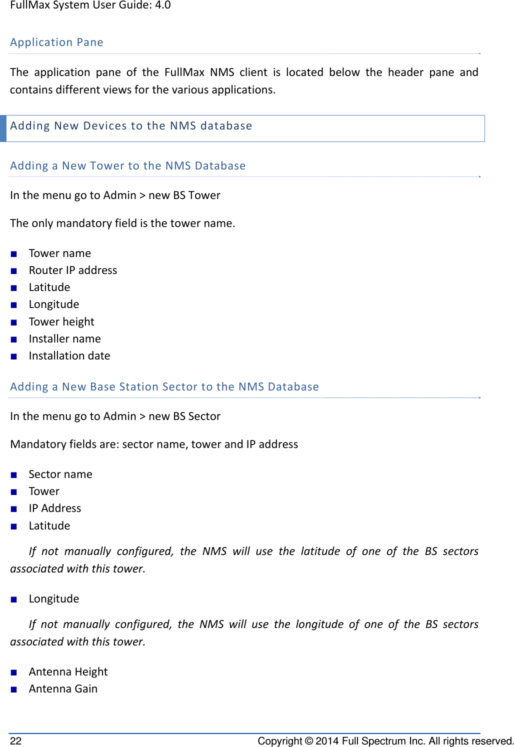 FullMaxSystemUserGuide:4.022  Copyright © 2014 Full Spectrum Inc. All rights reserved. ApplicationPaneTheapplicationpaneoftheFullMaxNMSclientislocatedbelowtheheaderpaneandcontainsdifferentviewsforthevariousapplications.AddingNewDevicestotheNMSdatabaseAddingaNewTowertotheNMSDatabaseInthemenugotoAdmin&gt;newBSTowerTheonlymandatoryfieldisthetowername.■ Towername■ RouterIPaddress■ Latitude■ Longitude■ Towerheight■ Installername■ InstallationdateAddingaNewBaseStationSectortotheNMSDatabaseInthemenugotoAdmin&gt;newBSSectorMandatoryfieldsare:sectorname,towerandIPaddress■ Sectorname■ Tower■ IPAddress■ LatitudeIfnotmanuallyconfigured,theNMSwillusethelatitudeofoneoftheBSsectorsassociatedwiththistower.■ LongitudeIfnotmanuallyconfigured,theNMSwillusethelongitudeofoneoftheBSsectorsassociatedwiththistower.■ AntennaHeight■ AntennaGain