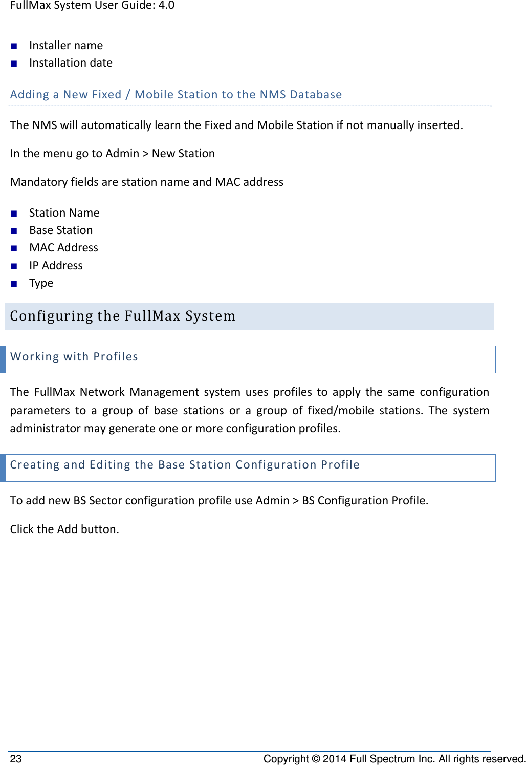 FullMaxSystemUserGuide:4.023  Copyright © 2014 Full Spectrum Inc. All rights reserved. ■ Installername■ InstallationdateAddingaNewFixed/MobileStationtotheNMSDatabaseTheNMSwillautomaticallylearntheFixedandMobileStationifnotmanuallyinserted.InthemenugotoAdmin&gt;NewStationMandatoryfieldsarestationnameandMACaddress■ StationName■ BaseStation■ MACAddress■ IPAddress■ TypeConfiguringtheFullMaxSystemWorkingwithProfilesTheFullMaxNetworkManagementsystemusesprofilestoapplythesameconfigurationparameterstoagroupofbasestationsoragroupoffixed/mobilestations.Thesystemadministratormaygenerateoneormoreconfigurationprofiles.CreatingandEditingtheBaseStationConfigurationProfileToaddnewBSSectorconfigurationprofileuseAdmin&gt;BSConfigurationProfile.ClicktheAddbutton.