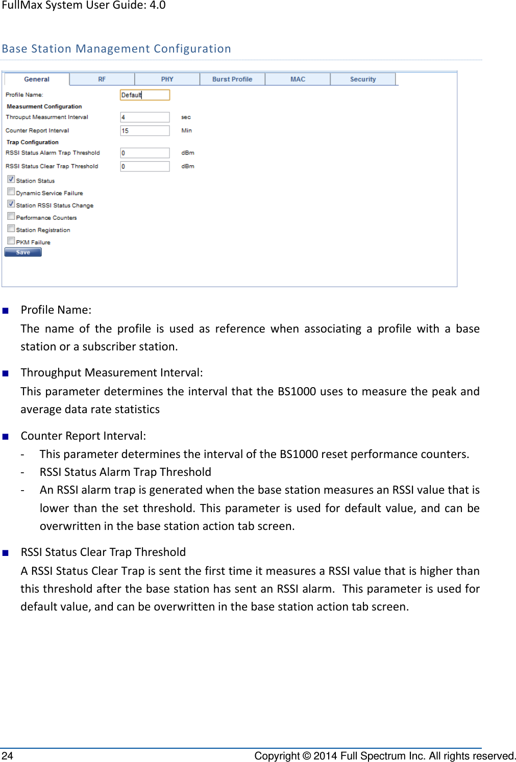 FullMaxSystemUserGuide:4.024  Copyright © 2014 Full Spectrum Inc. All rights reserved. BaseStationManagementConfiguration■ ProfileName:Thenameoftheprofileisusedasreferencewhenassociatingaprofilewithabasestationorasubscriberstation.■ ThroughputMeasurementInterval:ThisparameterdeterminestheintervalthattheBS1000usestomeasurethepeakandaveragedataratestatistics■ CounterReportInterval:‐ ThisparameterdeterminestheintervaloftheBS1000resetperformancecounters.‐ RSSIStatusAlarmTrapThreshold‐ AnRSSIalarmtrapisgeneratedwhenthebasestationmeasuresanRSSIvaluethatislowerthanthesetthreshold.Thisparameterisusedfordefaultvalue,andcanbeoverwritteninthebasestationactiontabscreen.■ RSSIStatusClearTrapThresholdARSSIStatusClearTrapissentthefirsttimeitmeasuresaRSSIvaluethatishigherthanthisthresholdafterthebasestationhassentanRSSIalarm.Thisparameterisusedfordefaultvalue,andcanbeoverwritteninthebasestationactiontabscreen.