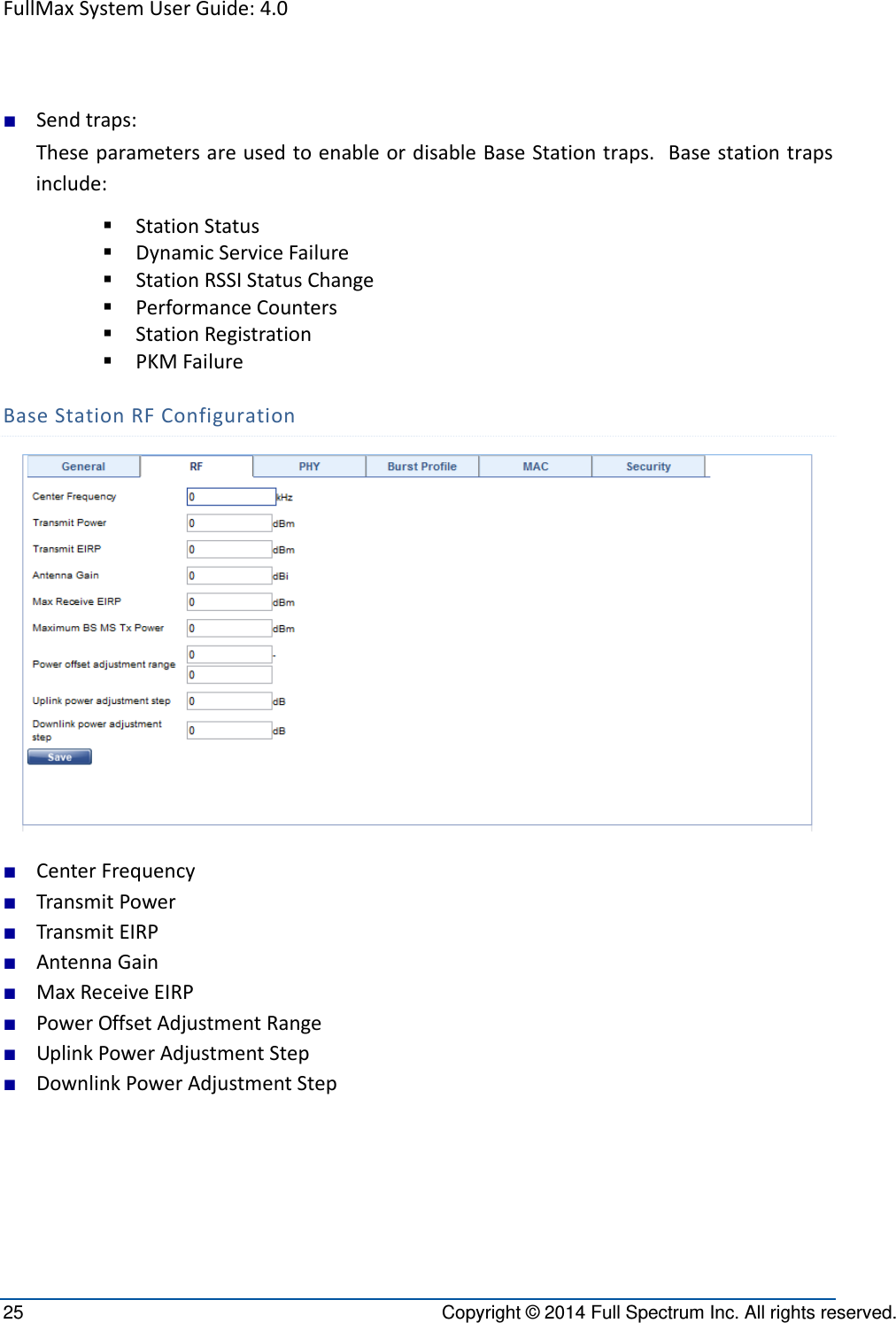 FullMaxSystemUserGuide:4.025  Copyright © 2014 Full Spectrum Inc. All rights reserved. ■ Sendtraps:TheseparametersareusedtoenableordisableBaseStationtraps.Basestationtrapsinclude: StationStatus DynamicServiceFailure StationRSSIStatusChange PerformanceCounters StationRegistration PKMFailureBaseStationRFConfiguration■ CenterFrequency■ TransmitPower■ TransmitEIRP■ AntennaGain■ MaxReceiveEIRP■ PowerOffsetAdjustmentRange■ UplinkPowerAdjustmentStep■ DownlinkPowerAdjustmentStep