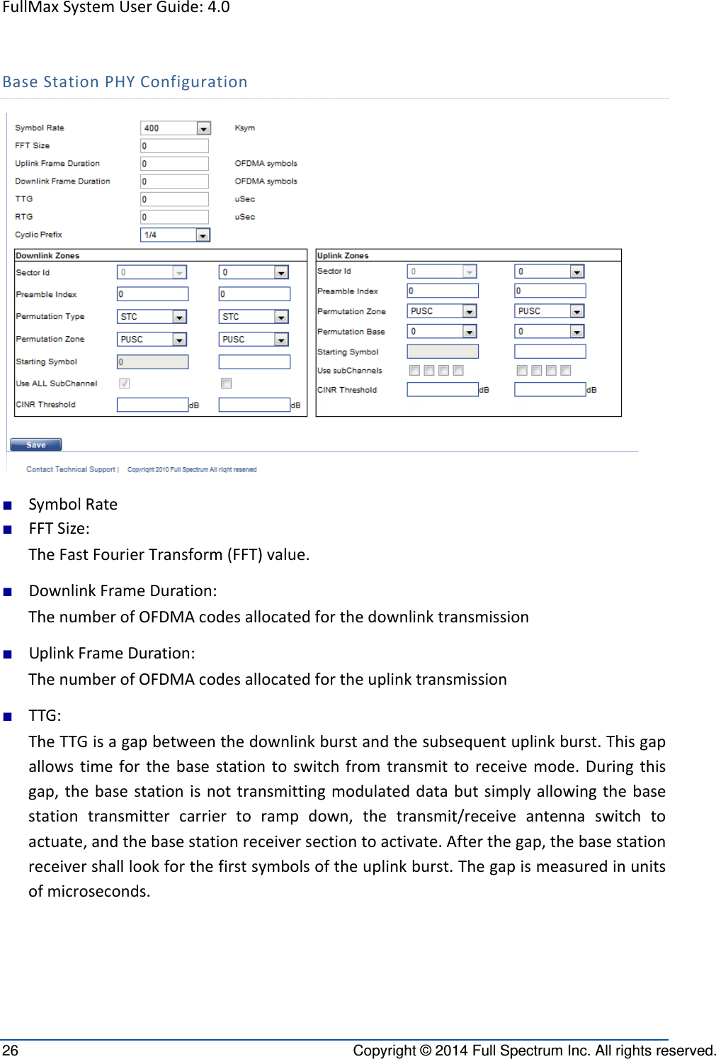 FullMaxSystemUserGuide:4.026  Copyright © 2014 Full Spectrum Inc. All rights reserved. BaseStationPHYConfiguration■ SymbolRate■ FFTSize:TheFastFourierTransform(FFT)value.■ DownlinkFrameDuration:ThenumberofOFDMAcodesallocatedforthedownlinktransmission■ UplinkFrameDuration:ThenumberofOFDMAcodesallocatedfortheuplinktransmission■ TTG:TheTTGisagapbetweenthedownlinkburstandthesubsequentuplinkburst.Thisgapallowstimeforthebasestationtoswitchfromtransmittoreceivemode.Duringthisgap,thebasestationisnottransmittingmodulateddatabutsimplyallowingthebasestationtransmittercarriertorampdown,thetransmit/receiveantennaswitchtoactuate,andthebasestationreceiversectiontoactivate.Afterthegap,thebasestationreceivershalllookforthefirstsymbolsoftheuplinkburst.Thegapismeasuredinunitsofmicroseconds.