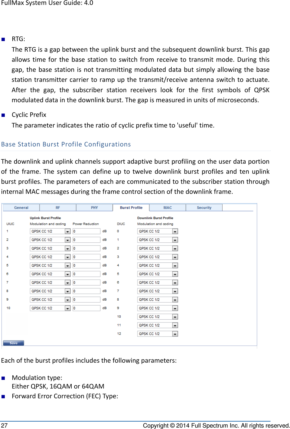 FullMaxSystemUserGuide:4.027  Copyright © 2014 Full Spectrum Inc. All rights reserved. ■ RTG:TheRTGisagapbetweentheuplinkburstandthesubsequentdownlinkburst.Thisgapallowstimeforthebasestationtoswitchfromreceivetotransmitmode.Duringthisgap,thebasestationisnottransmittingmodulateddatabutsimplyallowingthebasestationtransmittercarriertorampupthetransmit/receiveantennaswitchtoactuate.Afterthegap,thesubscriberstationreceiverslookforthefirstsymbolsofQPSKmodulateddatainthedownlinkburst.Thegapismeasuredinunitsofmicroseconds.■ CyclicPrefixTheparameterindicatestheratioofcyclicprefixtimeto&apos;useful&apos;time.BaseStationBurstProfileConfigurationsThedownlinkanduplinkchannelssupportadaptiveburstprofilingontheuserdataportionoftheframe.Thesystemcandefineuptotwelvedownlinkburstprofilesandtenuplinkburstprofiles.TheparametersofeacharecommunicatedtothesubscriberstationthroughinternalMACmessagesduringtheframecontrolsectionofthedownlinkframe.Eachoftheburstprofilesincludesthefollowingparameters:■ Modulationtype:EitherQPSK,16QAMor64QAM■ ForwardErrorCorrection(FEC)Type: