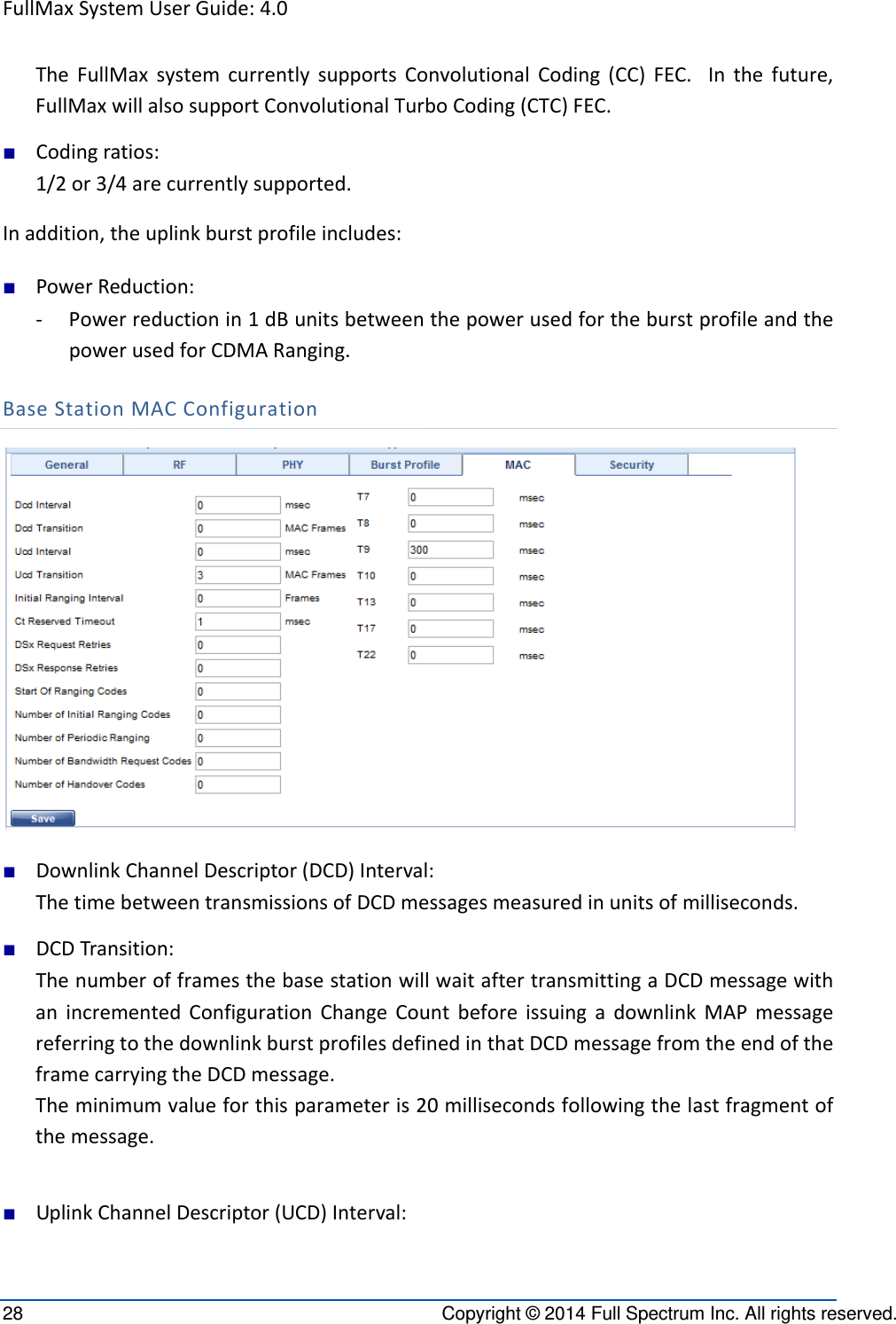 FullMaxSystemUserGuide:4.028  Copyright © 2014 Full Spectrum Inc. All rights reserved. TheFullMaxsystemcurrentlysupportsConvolutionalCoding(CC)FEC.Inthefuture,FullMaxwillalsosupportConvolutionalTurboCoding(CTC)FEC.■ Codingratios:1/2or3/4arecurrentlysupported.Inaddition,theuplinkburstprofileincludes:■ PowerReduction:‐ Powerreductionin1dBunitsbetweenthepowerusedfortheburstprofileandthepowerusedforCDMARanging.BaseStationMACConfiguration■ DownlinkChannelDescriptor(DCD)Interval:ThetimebetweentransmissionsofDCDmessagesmeasuredinunitsofmilliseconds.■ DCDTransition:ThenumberofframesthebasestationwillwaitaftertransmittingaDCDmessagewithanincrementedConfigurationChangeCountbeforeissuingadownlinkMAPmessagereferringtothedownlinkburstprofilesdefinedinthatDCDmessagefromtheendoftheframecarryingtheDCDmessage.Theminimumvalueforthisparameteris20millisecondsfollowingthelastfragmentofthemessage.■ UplinkChannelDescriptor(UCD)Interval: