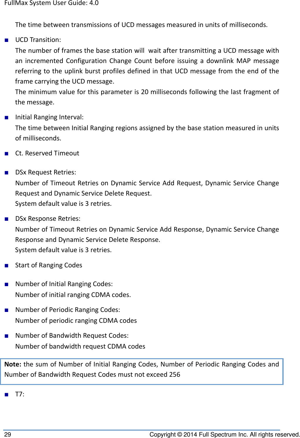 FullMaxSystemUserGuide:4.029  Copyright © 2014 Full Spectrum Inc. All rights reserved. ThetimebetweentransmissionsofUCDmessagesmeasuredinunitsofmilliseconds.■ UCDTransition:ThenumberofframesthebasestationwillwaitaftertransmittingaUCDmessagewithanincrementedConfigurationChangeCountbeforeissuingadownlinkMAPmessagereferringtotheuplinkburstprofilesdefinedinthatUCDmessagefromtheendoftheframecarryingtheUCDmessage.Theminimumvalueforthisparameteris20millisecondsfollowingthelastfragmentofthemessage.■ InitialRangingInterval:ThetimebetweenInitialRangingregionsassignedbythebasestationmeasuredinunitsofmilliseconds.■ Ct.ReservedTimeout■ DSxRequestRetries:NumberofTimeoutRetriesonDynamicServiceAddRequest,DynamicServiceChangeRequestandDynamicServiceDeleteRequest.Systemdefaultvalueis3retries.■ DSxResponseRetries:NumberofTimeoutRetriesonDynamicServiceAddResponse,DynamicServiceChangeResponseandDynamicServiceDeleteResponse.Systemdefaultvalueis3retries.■ StartofRangingCodes■ NumberofInitialRangingCodes:NumberofinitialrangingCDMAcodes.■ NumberofPeriodicRangingCodes:NumberofperiodicrangingCDMAcodes■ NumberofBandwidthRequestCodes:NumberofbandwidthrequestCDMAcodesNote:thesumofNumberofInitialRangingCodes,NumberofPeriodicRangingCodesandNumberofBandwidthRequestCodesmustnotexceed256■ T7: