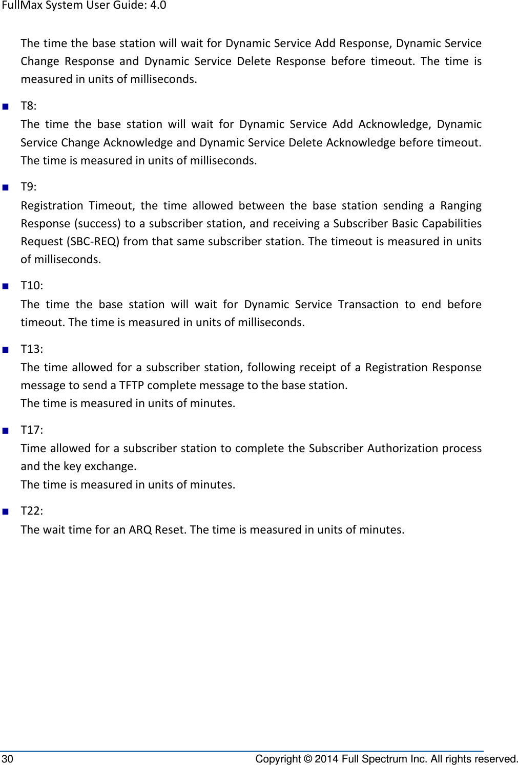 FullMaxSystemUserGuide:4.030  Copyright © 2014 Full Spectrum Inc. All rights reserved. ThetimethebasestationwillwaitforDynamicServiceAddResponse,DynamicServiceChangeResponseandDynamicServiceDeleteResponsebeforetimeout.Thetimeismeasuredinunitsofmilliseconds.■ T8:ThetimethebasestationwillwaitforDynamicServiceAddAcknowledge,DynamicServiceChangeAcknowledgeandDynamicServiceDeleteAcknowledgebeforetimeout.Thetimeismeasuredinunitsofmilliseconds.■ T9:RegistrationTimeout,thetimeallowedbetweenthebasestationsendingaRangingResponse(success)toasubscriberstation,andreceivingaSubscriberBasicCapabilitiesRequest(SBC‐REQ)fromthatsamesubscriberstation.Thetimeoutismeasuredinunitsofmilliseconds.■ T10:ThetimethebasestationwillwaitforDynamicServiceTransactiontoendbeforetimeout.Thetimeismeasuredinunitsofmilliseconds.■ T13:Thetimeallowedforasubscriberstation,followingreceiptofaRegistrationResponsemessagetosendaTFTPcompletemessagetothebasestation.Thetimeismeasuredinunitsofminutes.■ T17:TimeallowedforasubscriberstationtocompletetheSubscriberAuthorizationprocessandthekeyexchange.Thetimeismeasuredinunitsofminutes.■ T22:ThewaittimeforanARQReset.Thetimeismeasuredinunitsofminutes.