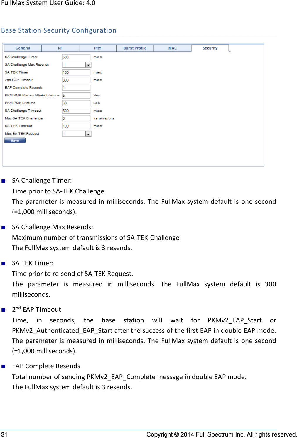 FullMaxSystemUserGuide:4.031  Copyright © 2014 Full Spectrum Inc. All rights reserved. BaseStationSecurityConfiguration■ SAChallengeTimer:TimepriortoSA‐TEKChallengeTheparameterismeasuredinmilliseconds.TheFullMaxsystemdefaultisonesecond(=1,000milliseconds).■ SAChallengeMaxResends:MaximumnumberoftransmissionsofSA‐TEK‐ChallengeTheFullMaxsystemdefaultis3resends.■ SATEKTimer:Timepriortore‐sendofSA‐TEKRequest.Theparameterismeasuredinmilliseconds.TheFullMaxsystemdefaultis300milliseconds.■ 2ndEAPTimeoutTime,inseconds,thebasestationwillwaitforPKMv2_EAP_StartorPKMv2_Authenticated_EAP_StartafterthesuccessofthefirstEAPindoubleEAPmode.Theparameterismeasuredinmilliseconds.TheFullMaxsystemdefaultisonesecond(=1,000milliseconds).■ EAPCompleteResendsTotalnumberofsendingPKMv2_EAP_CompletemessageindoubleEAPmode.TheFullMaxsystemdefaultis3resends.