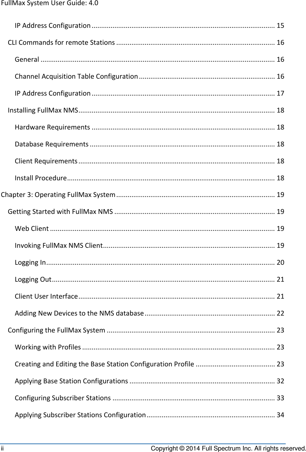 FullMaxSystemUserGuide:4.0ii  Copyright © 2014 Full Spectrum Inc. All rights reserved. IPAddressConfiguration.................................................................................................15CLICommandsforremoteStations....................................................................................16General............................................................................................................................16ChannelAcquisitionTableConfiguration........................................................................16IPAddressConfiguration.................................................................................................17InstallingFullMaxNMS........................................................................................................18HardwareRequirements.................................................................................................18DatabaseRequirements..................................................................................................18ClientRequirements........................................................................................................18InstallProcedure..............................................................................................................18Chapter3:OperatingFullMaxSystem....................................................................................19GettingStartedwithFullMaxNMS.....................................................................................19WebClient.......................................................................................................................19InvokingFullMaxNMSClient...........................................................................................19LoggingIn.........................................................................................................................20LoggingOut......................................................................................................................21ClientUserInterface........................................................................................................21AddingNewDevicestotheNMSdatabase.....................................................................22ConfiguringtheFullMaxSystem.........................................................................................23WorkingwithProfiles......................................................................................................23CreatingandEditingtheBaseStationConfigurationProfile..........................................23ApplyingBaseStationConfigurations.............................................................................32ConfiguringSubscriberStations......................................................................................33ApplyingSubscriberStationsConfiguration....................................................................34