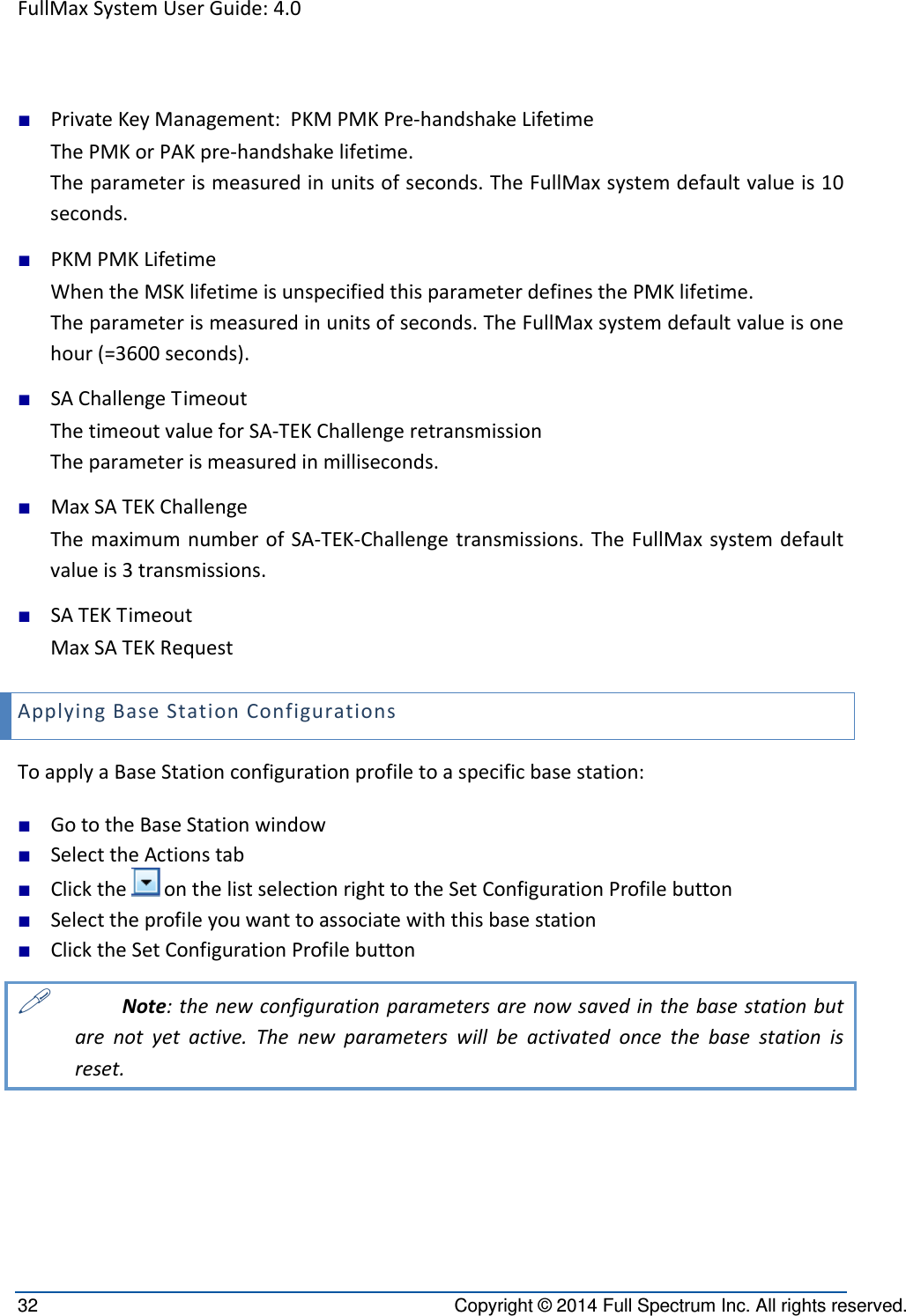 FullMaxSystemUserGuide:4.032  Copyright © 2014 Full Spectrum Inc. All rights reserved. ■ PrivateKeyManagement:PKMPMKPre‐handshakeLifetimeThePMKorPAKpre‐handshakelifetime.Theparameterismeasuredinunitsofseconds.TheFullMaxsystemdefaultvalueis10seconds.■ PKMPMKLifetimeWhentheMSKlifetimeisunspecifiedthisparameterdefinesthePMKlifetime.Theparameterismeasuredinunitsofseconds.TheFullMaxsystemdefaultvalueisonehour(=3600seconds).■ SAChallengeTimeoutThetimeoutvalueforSA‐TEKChallengeretransmissionTheparameterismeasuredinmilliseconds.■ MaxSATEKChallengeThemaximumnumberofSA‐TEK‐Challengetransmissions.TheFullMaxsystemdefaultvalueis3transmissions.■ SATEKTimeoutMaxSATEKRequestApplyingBaseStationConfigurationsToapplyaBaseStationconfigurationprofiletoaspecificbasestation:■ GototheBaseStationwindow■ SelecttheActionstab■ ClicktheonthelistselectionrighttotheSetConfigurationProfilebutton■ Selecttheprofileyouwanttoassociatewiththisbasestation■ ClicktheSetConfigurationProfilebutton Note:thenewconfigurationparametersarenowsavedinthebasestationbutarenotyetactive.Thenewparameterswillbeactivatedoncethebasestationisreset.