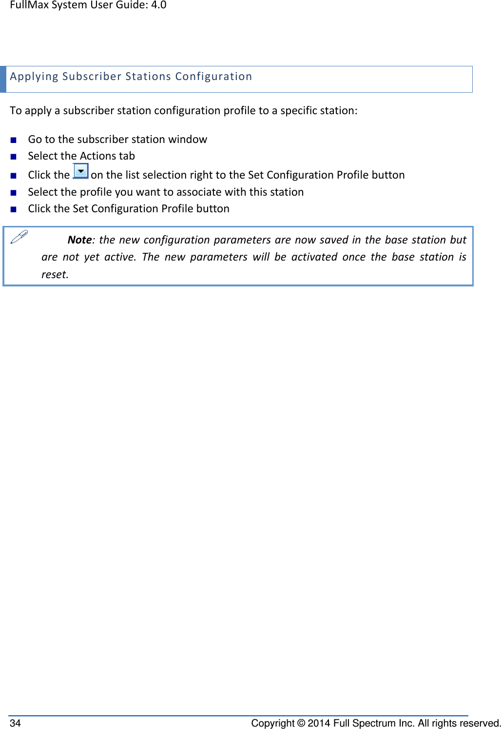 FullMaxSystemUserGuide:4.034  Copyright © 2014 Full Spectrum Inc. All rights reserved. ApplyingSubscriberStationsConfigurationToapplyasubscriberstationconfigurationprofiletoaspecificstation:■ Gotothesubscriberstationwindow■ SelecttheActionstab■ ClicktheonthelistselectionrighttotheSetConfigurationProfilebutton■ Selecttheprofileyouwanttoassociatewiththisstation■ ClicktheSetConfigurationProfilebutton Note:thenewconfigurationparametersarenowsavedinthebasestationbutarenotyetactive.Thenewparameterswillbeactivatedoncethebasestationisreset.