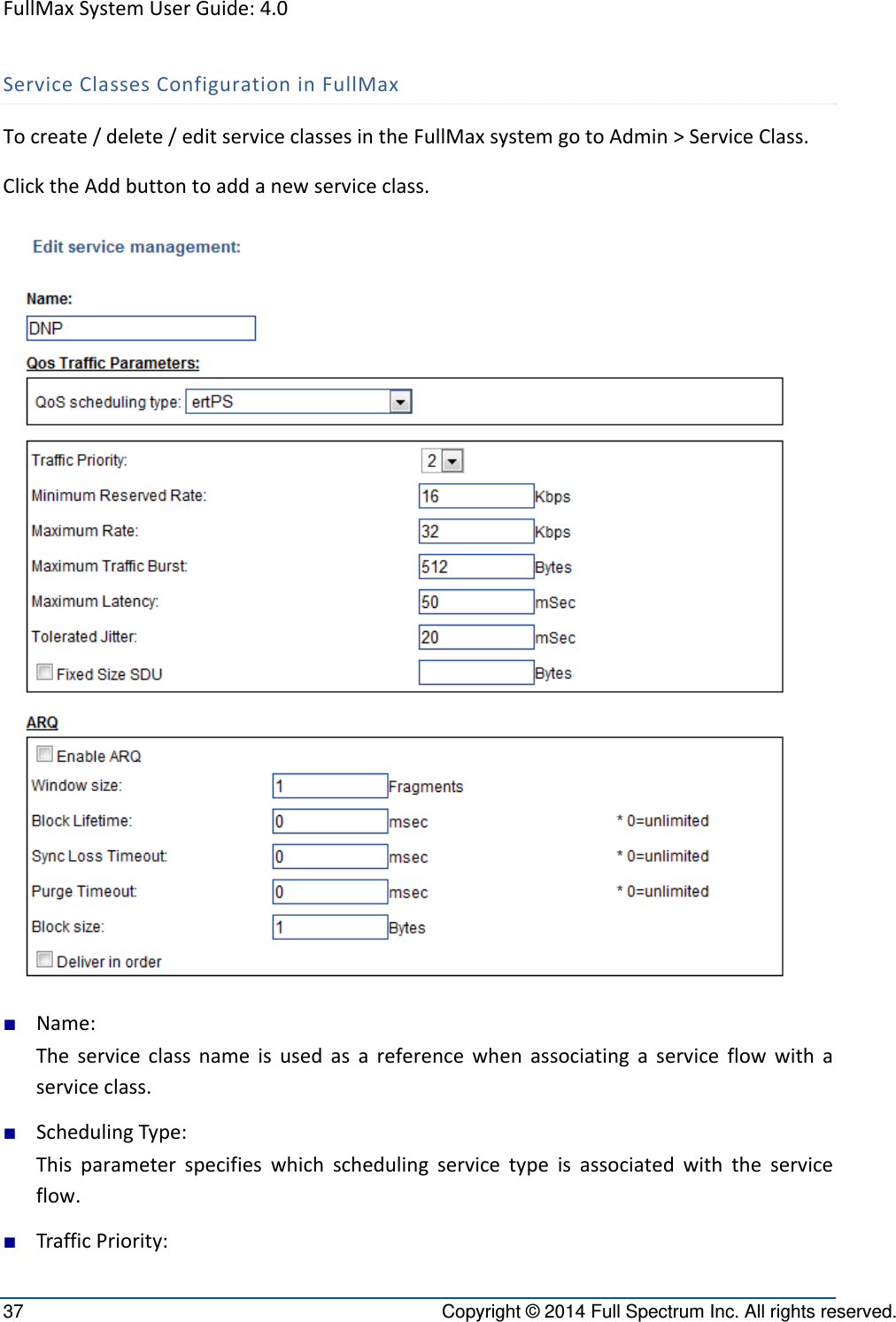 FullMaxSystemUserGuide:4.037  Copyright © 2014 Full Spectrum Inc. All rights reserved. ServiceClassesConfigurationinFullMaxTocreate/delete/editserviceclassesintheFullMaxsystemgotoAdmin&gt;ServiceClass.ClicktheAddbuttontoaddanewserviceclass.■ Name:Theserviceclassnameisusedasareferencewhenassociatingaserviceflowwithaserviceclass.■ SchedulingType:Thisparameterspecifieswhichschedulingservicetypeisassociatedwiththeserviceflow.■ TrafficPriority: