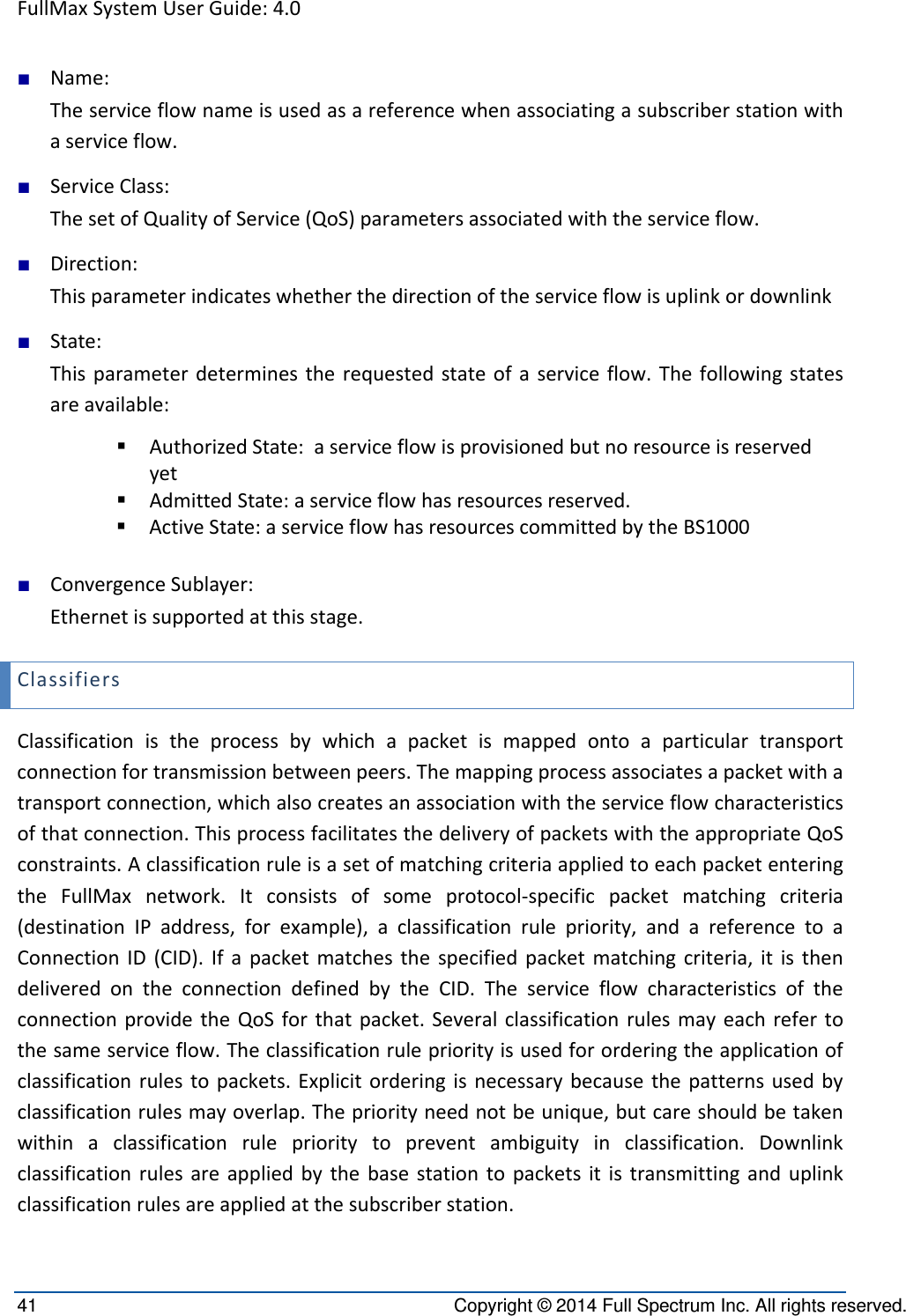 FullMaxSystemUserGuide:4.041  Copyright © 2014 Full Spectrum Inc. All rights reserved. ■ Name:Theserviceflownameisusedasareferencewhenassociatingasubscriberstationwithaserviceflow.■ ServiceClass:ThesetofQualityofService(QoS)parametersassociatedwiththeserviceflow.■ Direction:Thisparameterindicateswhetherthedirectionoftheserviceflowisuplinkordownlink■ State:Thisparameterdeterminestherequestedstateofaserviceflow.Thefollowingstatesareavailable: AuthorizedState:aserviceflowisprovisionedbutnoresourceisreservedyet AdmittedState:aserviceflowhasresourcesreserved. ActiveState:aserviceflowhasresourcescommittedbytheBS1000■ ConvergenceSublayer:Ethernetissupportedatthisstage.ClassifiersClassificationistheprocessbywhichapacketismappedontoaparticulartransportconnectionfortransmissionbetweenpeers.Themappingprocessassociatesapacketwithatransportconnection,whichalsocreatesanassociationwiththeserviceflowcharacteristicsofthatconnection.ThisprocessfacilitatesthedeliveryofpacketswiththeappropriateQoSconstraints.AclassificationruleisasetofmatchingcriteriaappliedtoeachpacketenteringtheFullMaxnetwork.Itconsistsofsomeprotocol‐specificpacketmatchingcriteria(destinationIPaddress,forexample),aclassificationrulepriority,andareferencetoaConnectionID(CID).Ifapacketmatchesthespecifiedpacketmatchingcriteria,itisthendeliveredontheconnectiondefinedbytheCID.TheserviceflowcharacteristicsoftheconnectionprovidetheQoSforthatpacket.Severalclassificationrulesmayeachrefertothesameserviceflow.Theclassificationrulepriorityisusedfororderingtheapplicationofclassificationrulestopackets.Explicitorderingisnecessarybecausethepatternsusedbyclassificationrulesmayoverlap.Thepriorityneednotbeunique,butcareshouldbetakenwithinaclassificationruleprioritytopreventambiguityinclassification.Downlinkclassificationrulesareappliedbythebasestationtopacketsitistransmittinganduplinkclassificationrulesareappliedatthesubscriberstation.