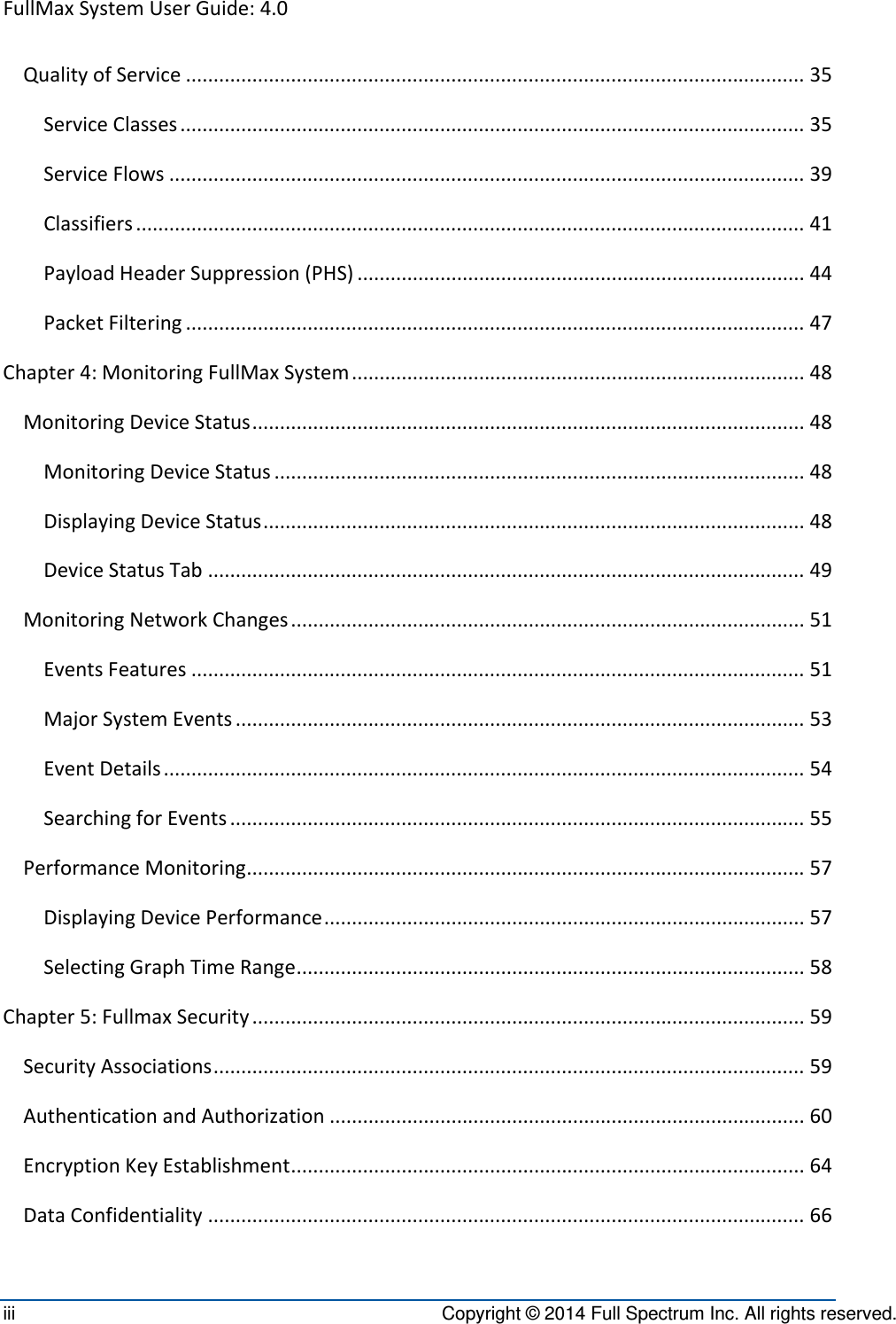 FullMaxSystemUserGuide:4.0iii  Copyright © 2014 Full Spectrum Inc. All rights reserved. QualityofService................................................................................................................35ServiceClasses.................................................................................................................35ServiceFlows...................................................................................................................39Classifiers.........................................................................................................................41PayloadHeaderSuppression(PHS).................................................................................44PacketFiltering................................................................................................................47Chapter4:MonitoringFullMaxSystem..................................................................................48MonitoringDeviceStatus....................................................................................................48MonitoringDeviceStatus................................................................................................48DisplayingDeviceStatus..................................................................................................48DeviceStatusTab............................................................................................................49MonitoringNetworkChanges.............................................................................................51EventsFeatures...............................................................................................................51MajorSystemEvents.......................................................................................................53EventDetails....................................................................................................................54SearchingforEvents........................................................................................................55PerformanceMonitoring.....................................................................................................57DisplayingDevicePerformance.......................................................................................57SelectingGraphTimeRange............................................................................................58Chapter5:FullmaxSecurity....................................................................................................59SecurityAssociations...........................................................................................................59AuthenticationandAuthorization......................................................................................60EncryptionKeyEstablishment.............................................................................................64DataConfidentiality............................................................................................................66