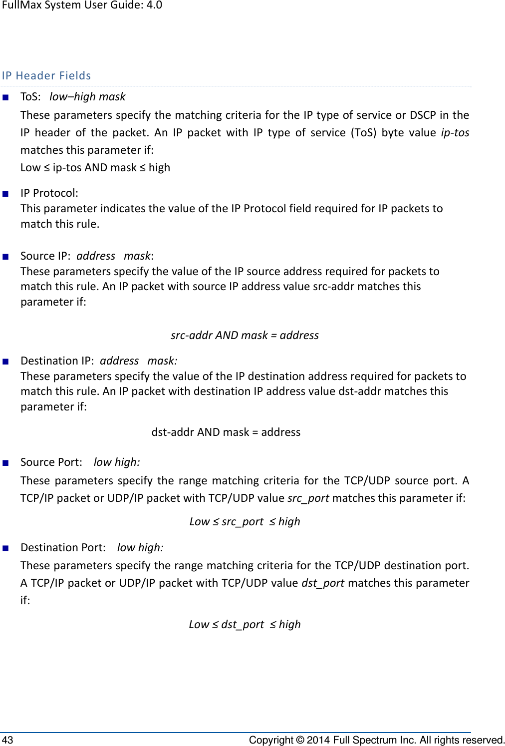 FullMaxSystemUserGuide:4.043  Copyright © 2014 Full Spectrum Inc. All rights reserved. IPHeaderFields■ ToS:low–highmaskTheseparametersspecifythematchingcriteriafortheIPtypeofserviceorDSCPintheIPheaderofthepacket.AnIPpacketwithIPtypeofservice(ToS)bytevalueip‐tosmatchesthisparameterif:Low≤ip‐tosANDmask≤high■ IPProtocol:ThisparameterindicatesthevalueoftheIPProtocolfieldrequiredforIPpacketstomatchthisrule.■ SourceIP:addressmask:TheseparametersspecifythevalueoftheIPsourceaddressrequiredforpacketstomatchthisrule.AnIPpacketwithsourceIPaddressvaluesrc‐addrmatchesthisparameterif:src‐addrANDmask=address■ DestinationIP:addressmask:TheseparametersspecifythevalueoftheIPdestinationaddressrequiredforpacketstomatchthisrule.AnIPpacketwithdestinationIPaddressvaluedst‐addrmatchesthisparameterif:dst‐addrANDmask=address■ SourcePort:lowhigh:TheseparametersspecifytherangematchingcriteriafortheTCP/UDPsourceport.ATCP/IPpacketorUDP/IPpacketwithTCP/UDPvaluesrc_portmatchesthisparameterif:Low≤src_port≤high■ DestinationPort:lowhigh:TheseparametersspecifytherangematchingcriteriafortheTCP/UDPdestinationport.ATCP/IPpacketorUDP/IPpacketwithTCP/UDPvaluedst_portmatchesthisparameterif:Low≤dst_port≤high