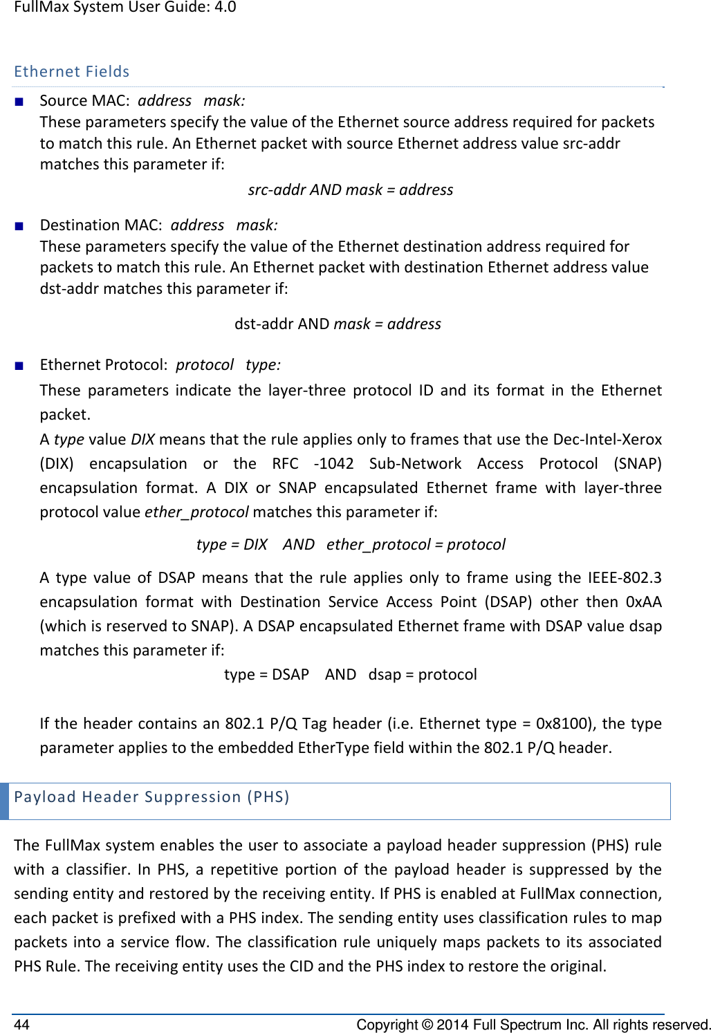 FullMaxSystemUserGuide:4.044  Copyright © 2014 Full Spectrum Inc. All rights reserved. EthernetFields■ SourceMAC:addressmask:TheseparametersspecifythevalueoftheEthernetsourceaddressrequiredforpacketstomatchthisrule.AnEthernetpacketwithsourceEthernetaddressvaluesrc‐addrmatchesthisparameterif:src‐addrANDmask=address■ DestinationMAC:addressmask:TheseparametersspecifythevalueoftheEthernetdestinationaddressrequiredforpacketstomatchthisrule.AnEthernetpacketwithdestinationEthernetaddressvaluedst‐addrmatchesthisparameterif:dst‐addrANDmask=address■ EthernetProtocol:protocoltype:Theseparametersindicatethelayer‐threeprotocolIDanditsformatintheEthernetpacket.AtypevalueDIXmeansthattheruleappliesonlytoframesthatusetheDec‐Intel‐Xerox(DIX)encapsulationortheRFC‐1042Sub‐NetworkAccessProtocol(SNAP)encapsulationformat.ADIXorSNAPencapsulatedEthernetframewithlayer‐threeprotocolvalueether_protocolmatchesthisparameterif:type=DIXANDether_protocol=protocolAtypevalueofDSAPmeansthattheruleappliesonlytoframeusingtheIEEE‐802.3encapsulationformatwithDestinationServiceAccessPoint(DSAP)otherthen0xAA(whichisreservedtoSNAP).ADSAPencapsulatedEthernetframewithDSAPvaluedsapmatchesthisparameterif:type=DSAPANDdsap=protocolIftheheadercontainsan802.1P/QTagheader(i.e.Ethernettype=0x8100),thetypeparameterappliestotheembeddedEtherTypefieldwithinthe802.1P/Qheader.PayloadHeaderSuppression(PHS)TheFullMaxsystemenablestheusertoassociateapayloadheadersuppression(PHS)rulewithaclassifier.InPHS,arepetitiveportionofthepayloadheaderissuppressedbythesendingentityandrestoredbythereceivingentity.IfPHSisenabledatFullMaxconnection,eachpacketisprefixedwithaPHSindex.Thesendingentityusesclassificationrulestomappacketsintoaserviceflow.TheclassificationruleuniquelymapspacketstoitsassociatedPHSRule.ThereceivingentityusestheCIDandthePHSindextorestoretheoriginal.