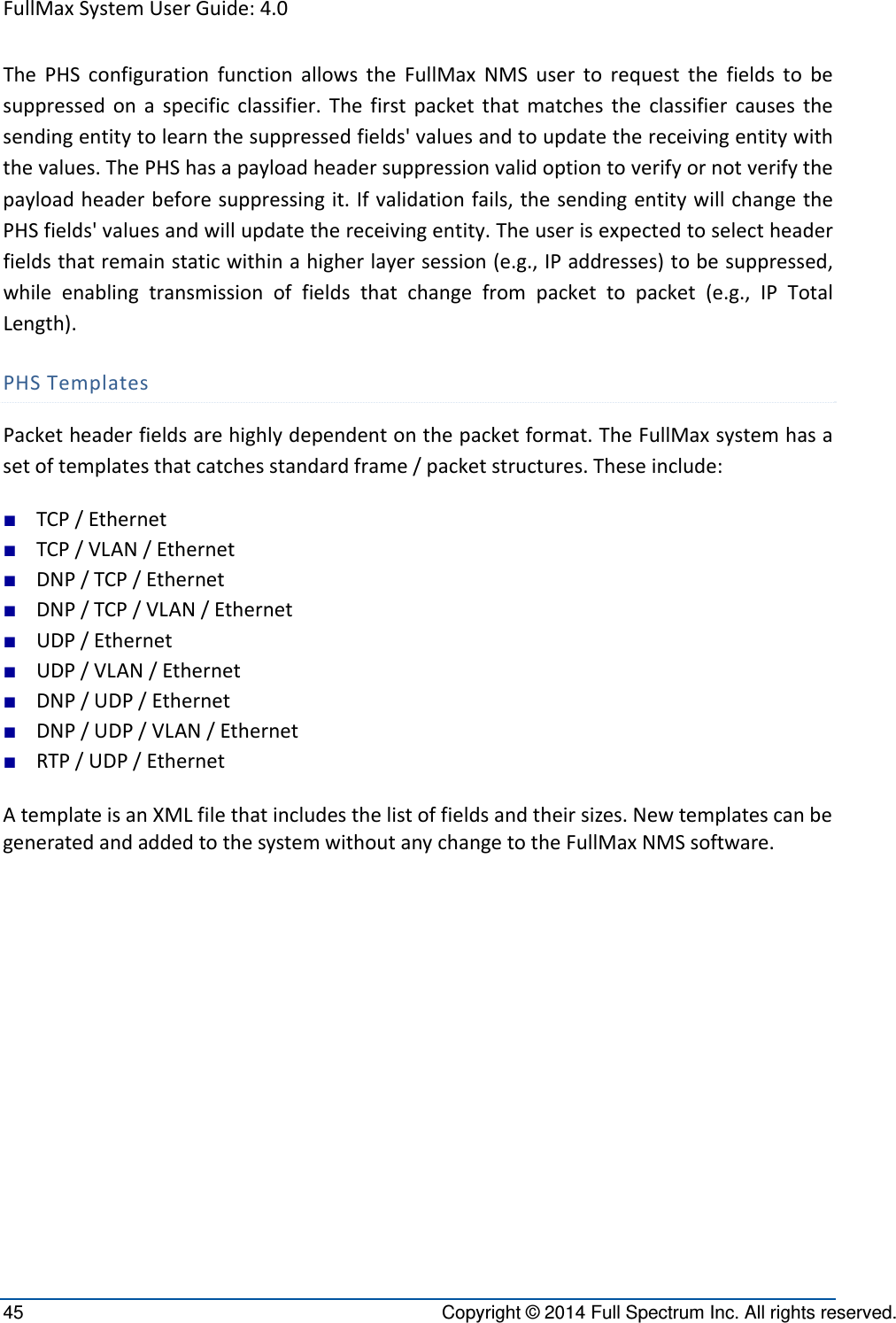 FullMaxSystemUserGuide:4.045  Copyright © 2014 Full Spectrum Inc. All rights reserved. ThePHSconfigurationfunctionallowstheFullMaxNMSusertorequestthefieldstobesuppressedonaspecificclassifier.Thefirstpacketthatmatchestheclassifiercausesthesendingentitytolearnthesuppressedfields&apos;valuesandtoupdatethereceivingentitywiththevalues.ThePHShasapayloadheadersuppressionvalidoptiontoverifyornotverifythepayloadheaderbeforesuppressingit.Ifvalidationfails,thesendingentitywillchangethePHSfields&apos;valuesandwillupdatethereceivingentity.Theuserisexpectedtoselectheaderfieldsthatremainstaticwithinahigherlayersession(e.g.,IPaddresses)tobesuppressed,whileenablingtransmissionoffieldsthatchangefrompackettopacket(e.g.,IPTotalLength).PHSTemplatesPacketheaderfieldsarehighlydependentonthepacketformat.TheFullMaxsystemhasasetoftemplatesthatcatchesstandardframe/packetstructures.Theseinclude:■ TCP/Ethernet■ TCP/VLAN/Ethernet■ DNP/TCP/Ethernet■ DNP/TCP/VLAN/Ethernet■ UDP/Ethernet■ UDP/VLAN/Ethernet■ DNP/UDP/Ethernet■ DNP/UDP/VLAN/Ethernet■ RTP/UDP/EthernetAtemplateisanXMLfilethatincludesthelistoffieldsandtheirsizes.NewtemplatescanbegeneratedandaddedtothesystemwithoutanychangetotheFullMaxNMSsoftware.