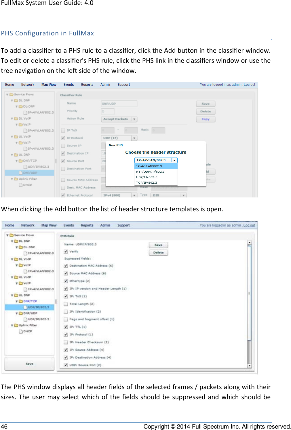 FullMaxSystemUserGuide:4.046  Copyright © 2014 Full Spectrum Inc. All rights reserved. PHSConfigurationinFullMaxToaddaclassifiertoaPHSruletoaclassifier,clicktheAddbuttonintheclassifierwindow.Toeditordeleteaclassifier&apos;sPHSrule,clickthePHSlinkintheclassifierswindoworusethetreenavigationontheleftsideofthewindow.WhenclickingtheAddbuttonthelistofheaderstructuretemplatesisopen.ThePHSwindowdisplaysallheaderfieldsoftheselectedframes/packetsalongwiththeirsizes.Theusermayselectwhichofthefieldsshouldbesuppressedandwhichshouldbe