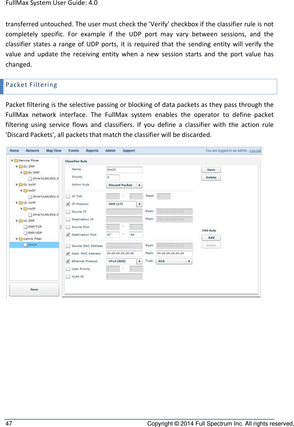 FullMaxSystemUserGuide:4.047  Copyright © 2014 Full Spectrum Inc. All rights reserved. transferreduntouched.Theusermustcheckthe&apos;Verify&apos;checkboxiftheclassifierruleisnotcompletelyspecific.ForexampleiftheUDPportmayvarybetweensessions,andtheclassifierstatesarangeofUDPports,itisrequiredthatthesendingentitywillverifythevalueandupdatethereceivingentitywhenanewsessionstartsandtheportvaluehaschanged.PacketFilteringPacketfilteringistheselectivepassingorblockingofdatapacketsastheypassthroughtheFullMaxnetworkinterface.TheFullMaxsystemenablestheoperatortodefinepacketfilteringusingserviceflowsandclassifiers.Ifyoudefineaclassifierwiththeactionrule&apos;DiscardPackets&apos;,allpacketsthatmatchtheclassifierwillbediscarded.