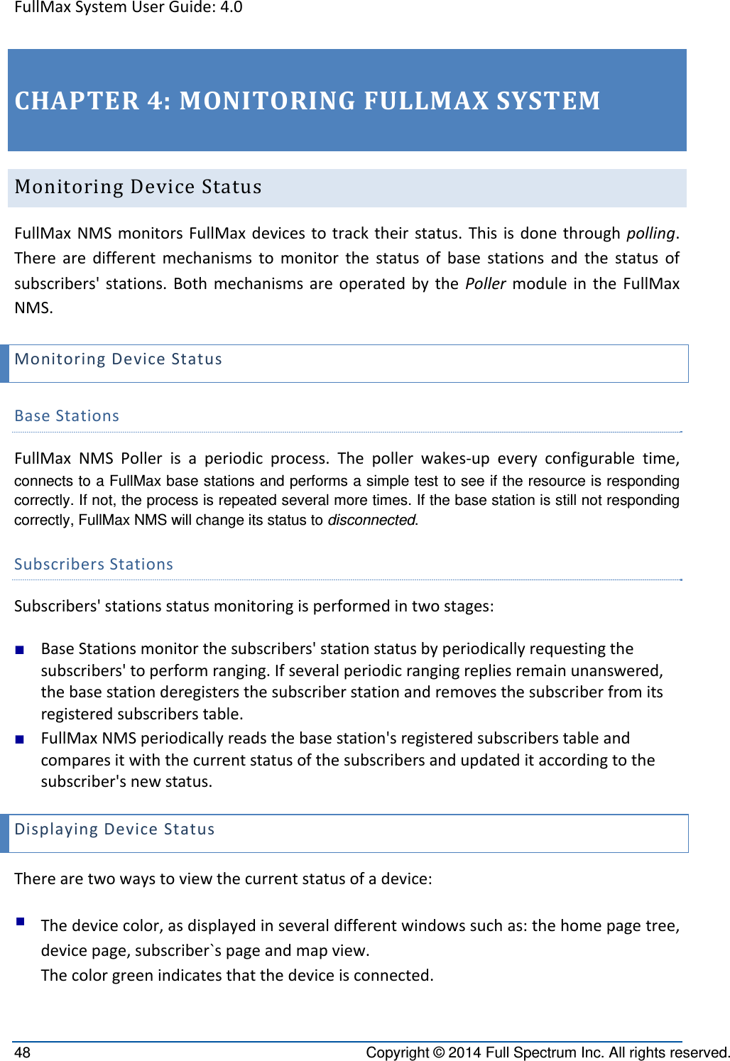 FullMaxSystemUserGuide:4.048  Copyright © 2014 Full Spectrum Inc. All rights reserved. CHAPTER4:MONITORINGFULLMAXSYSTEMMonitoringDeviceStatusFullMaxNMSmonitorsFullMaxdevicestotracktheirstatus.Thisisdonethroughpolling.Therearedifferentmechanismstomonitorthestatusofbasestationsandthestatusofsubscribers&apos;stations.BothmechanismsareoperatedbythePollermoduleintheFullMaxNMS.MonitoringDeviceStatusBaseStationsFullMaxNMSPollerisaperiodicprocess.Thepollerwakes‐upeveryconfigurabletime,connects to a FullMax base stations and performs a simple test to see if the resource is responding correctly. If not, the process is repeated several more times. If the base station is still not responding correctly, FullMax NMS will change its status to disconnected.  SubscribersStationsSubscribers&apos;stationsstatusmonitoringisperformedintwostages:■ BaseStationsmonitorthesubscribers&apos;stationstatusbyperiodicallyrequestingthesubscribers&apos;toperformranging.Ifseveralperiodicrangingrepliesremainunanswered,thebasestationderegistersthesubscriberstationandremovesthesubscriberfromitsregisteredsubscriberstable.■ FullMaxNMSperiodicallyreadsthebasestation&apos;sregisteredsubscriberstableandcomparesitwiththecurrentstatusofthesubscribersandupdateditaccordingtothesubscriber&apos;snewstatus.DisplayingDeviceStatusTherearetwowaystoviewthecurrentstatusofadevice: Thedevicecolor,asdisplayedinseveraldifferentwindowssuchas:thehomepagetree,devicepage,subscriber`spageandmapview.Thecolorgreenindicatesthatthedeviceisconnected.