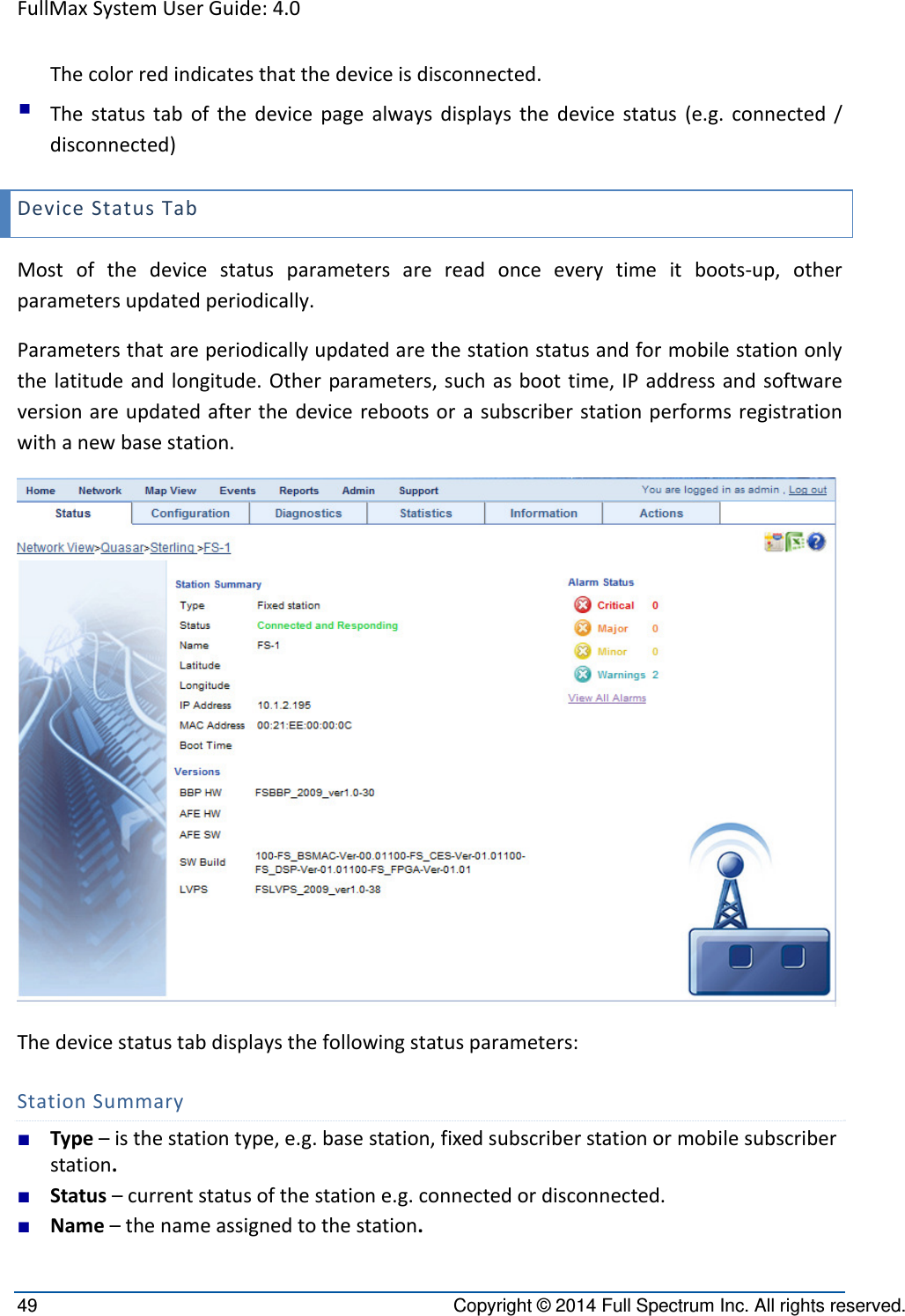 FullMaxSystemUserGuide:4.049  Copyright © 2014 Full Spectrum Inc. All rights reserved. Thecolorredindicatesthatthedeviceisdisconnected. Thestatustabofthedevicepagealwaysdisplaysthedevicestatus(e.g.connected/disconnected)DeviceStatusTabMostofthedevicestatusparametersarereadonceeverytimeitboots‐up,otherparametersupdatedperiodically.Parametersthatareperiodicallyupdatedarethestationstatusandformobilestationonlythelatitudeandlongitude.Otherparameters,suchasboottime,IPaddressandsoftwareversionareupdatedafterthedevicerebootsorasubscriberstationperformsregistrationwithanewbasestation.Thedevicestatustabdisplaysthefollowingstatusparameters:StationSummary■ Type–isthestationtype,e.g.basestation,fixedsubscriberstationormobilesubscriberstation.■ Status–currentstatusofthestatione.g.connectedordisconnected.■ Name–thenameassignedtothestation.