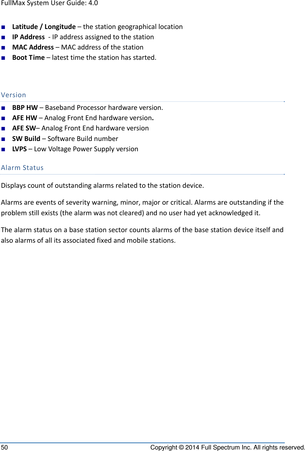 FullMaxSystemUserGuide:4.050  Copyright © 2014 Full Spectrum Inc. All rights reserved. ■ Latitude/Longitude–thestationgeographicallocation■ IPAddress‐IPaddressassignedtothestation■ MACAddress–MACaddressofthestation■ BootTime–latesttimethestationhasstarted.Version■ BBPHW–BasebandProcessorhardwareversion.■ AFEHW–AnalogFrontEndhardwareversion.■ AFESW–AnalogFrontEndhardwareversion■ SWBuild–SoftwareBuildnumber■ LVPS–LowVoltagePowerSupplyversionAlarmStatusDisplayscountofoutstandingalarmsrelatedtothestationdevice.Alarmsareeventsofseveritywarning,minor,majororcritical.Alarmsareoutstandingiftheproblemstillexists(thealarmwasnotcleared)andnouserhadyetacknowledgedit.Thealarmstatusonabasestationsectorcountsalarmsofthebasestationdeviceitselfandalsoalarmsofallitsassociatedfixedandmobilestations.