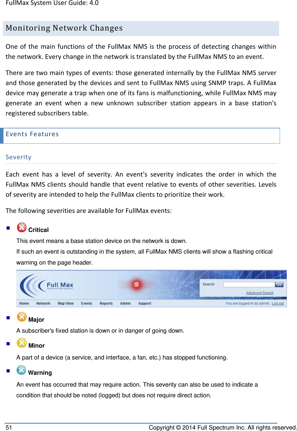 FullMaxSystemUserGuide:4.051  Copyright © 2014 Full Spectrum Inc. All rights reserved. MonitoringNetworkChangesOneofthemainfunctionsoftheFullMaxNMSistheprocessofdetectingchangeswithinthenetwork.EverychangeinthenetworkistranslatedbytheFullMaxNMStoanevent.Therearetwomaintypesofevents:thosegeneratedinternallybytheFullMaxNMSserverandthosegeneratedbythedevicesandsenttoFullMaxNMSusingSNMPtraps.AFullMaxdevicemaygenerateatrapwhenoneofitsfansismalfunctioning,whileFullMaxNMSmaygenerateaneventwhenanewunknownsubscriberstationappearsinabasestation&apos;sregisteredsubscriberstable.EventsFeaturesSeverityEacheventhasalevelofseverity.Anevent&apos;sseverityindicatestheorderinwhichtheFullMaxNMSclientsshouldhandlethateventrelativetoeventsofotherseverities.LevelsofseverityareintendedtohelptheFullMaxclientstoprioritizetheirwork.ThefollowingseveritiesareavailableforFullMaxevents:  Critical  This event means a base station device on the network is down.  If such an event is outstanding in the system, all FullMax NMS clients will show a flashing critical warning on the page header.    Major   A subscriber&apos;s fixed station is down or in danger of going down.    Minor A part of a device (a service, and interface, a fan, etc.) has stopped functioning.    Warning An event has occurred that may require action. This severity can also be used to indicate a condition that should be noted (logged) but does not require direct action. 