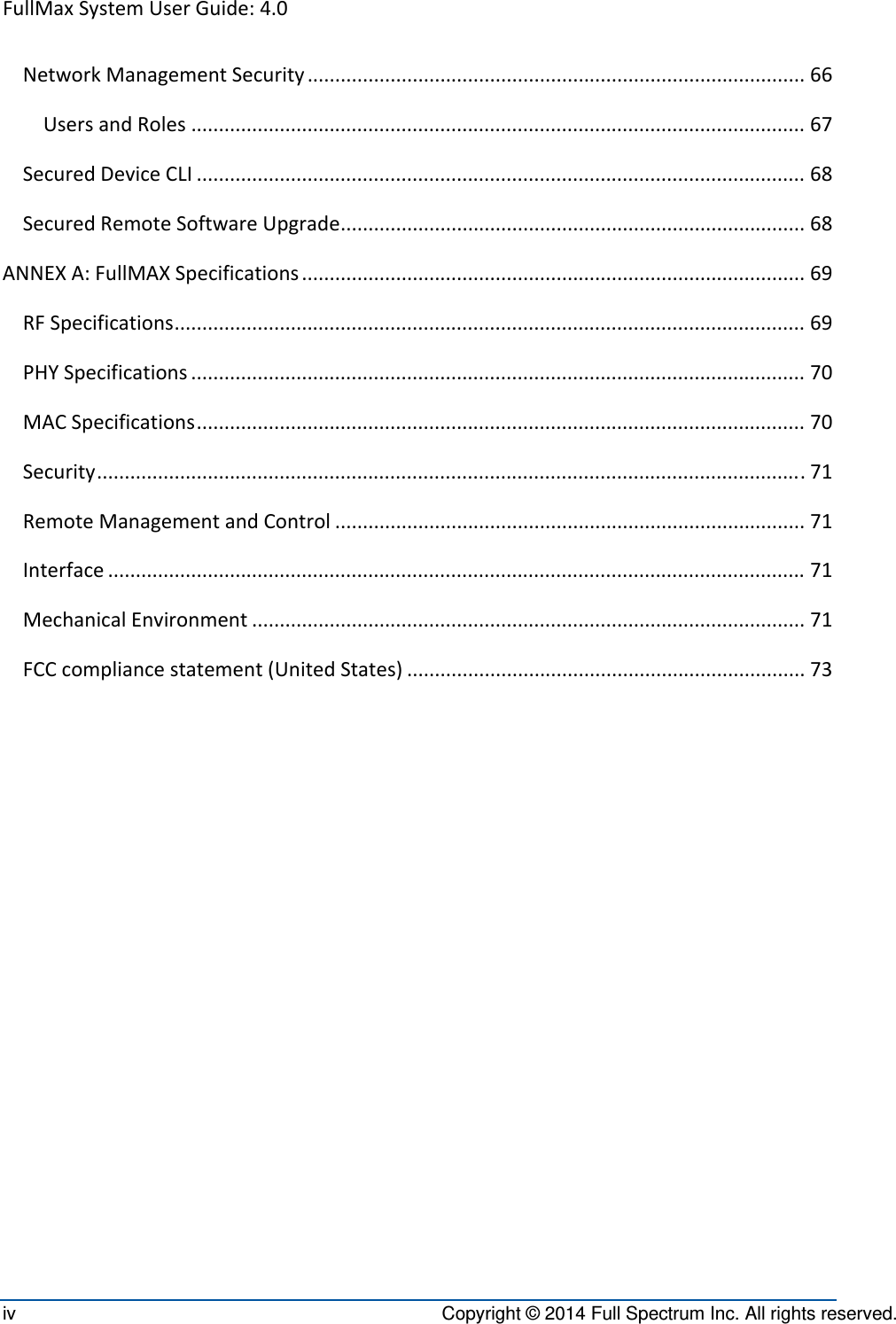 FullMaxSystemUserGuide:4.0iv  Copyright © 2014 Full Spectrum Inc. All rights reserved. NetworkManagementSecurity..........................................................................................66UsersandRoles...............................................................................................................67SecuredDeviceCLI..............................................................................................................68SecuredRemoteSoftwareUpgrade....................................................................................68ANNEXA:FullMAXSpecifications...........................................................................................69RFSpecifications..................................................................................................................69PHYSpecifications...............................................................................................................70MACSpecifications..............................................................................................................70Security................................................................................................................................71RemoteManagementandControl.....................................................................................71Interface..............................................................................................................................71MechanicalEnvironment....................................................................................................71FCCcompliancestatement(UnitedStates)........................................................................73