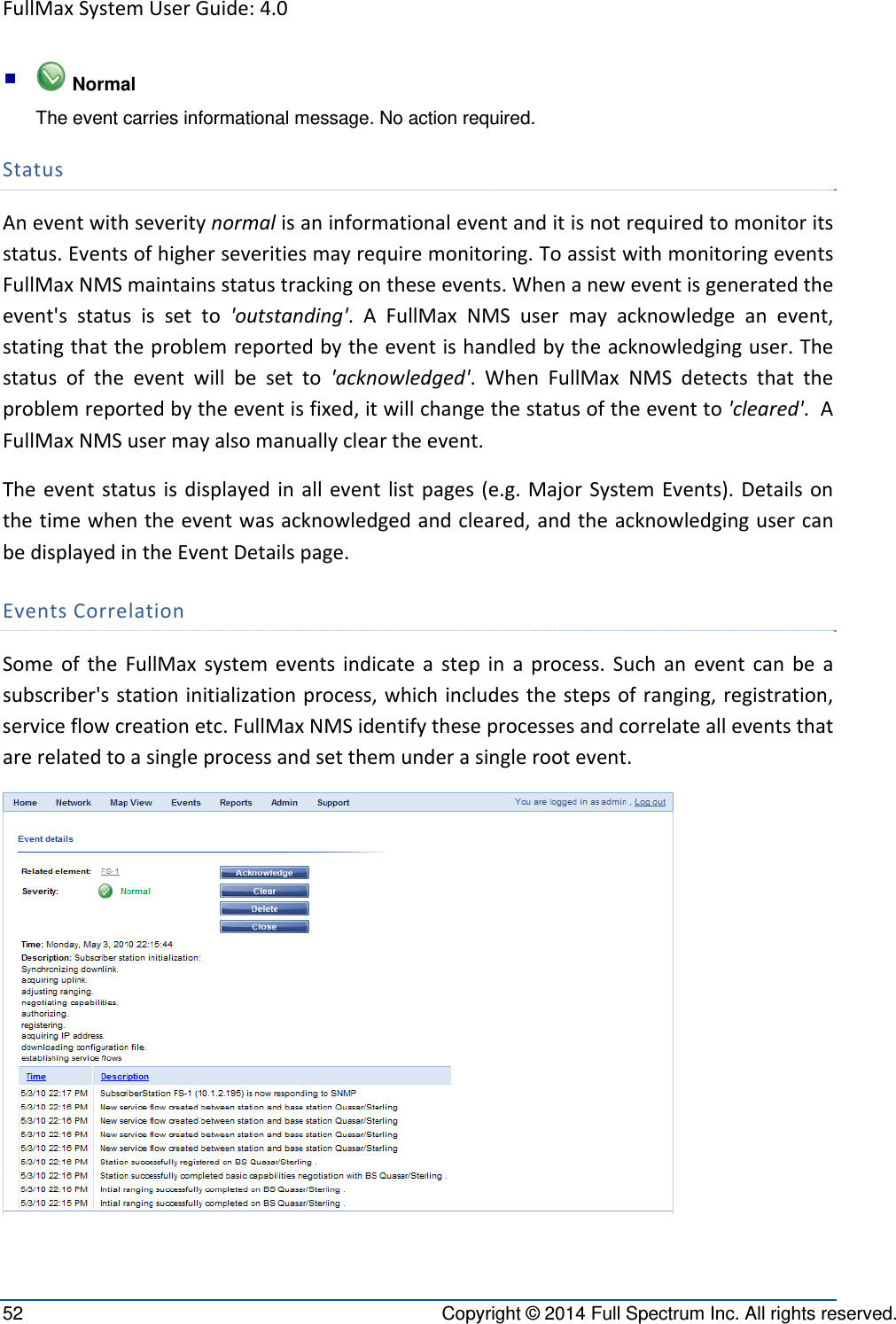 FullMaxSystemUserGuide:4.052  Copyright © 2014 Full Spectrum Inc. All rights reserved.   Normal The event carries informational message. No action required. StatusAneventwithseveritynormalisaninformationaleventanditisnotrequiredtomonitoritsstatus.Eventsofhigherseveritiesmayrequiremonitoring.ToassistwithmonitoringeventsFullMaxNMSmaintainsstatustrackingontheseevents.Whenaneweventisgeneratedtheevent&apos;sstatusissetto&apos;outstanding&apos;.AFullMaxNMSusermayacknowledgeanevent,statingthattheproblemreportedbytheeventishandledbytheacknowledginguser.Thestatusoftheeventwillbesetto&apos;acknowledged&apos;.WhenFullMaxNMSdetectsthattheproblemreportedbytheeventisfixed,itwillchangethestatusoftheeventto&apos;cleared&apos;.AFullMaxNMSusermayalsomanuallycleartheevent.Theeventstatusisdisplayedinalleventlistpages(e.g.MajorSystemEvents).Detailsonthetimewhentheeventwasacknowledgedandcleared,andtheacknowledgingusercanbedisplayedintheEventDetailspage.EventsCorrelationSomeoftheFullMaxsystemeventsindicateastepinaprocess.Suchaneventcanbeasubscriber&apos;sstationinitializationprocess,whichincludesthestepsofranging,registration,serviceflowcreationetc.FullMaxNMSidentifytheseprocessesandcorrelatealleventsthatarerelatedtoasingleprocessandsetthemunderasinglerootevent.
