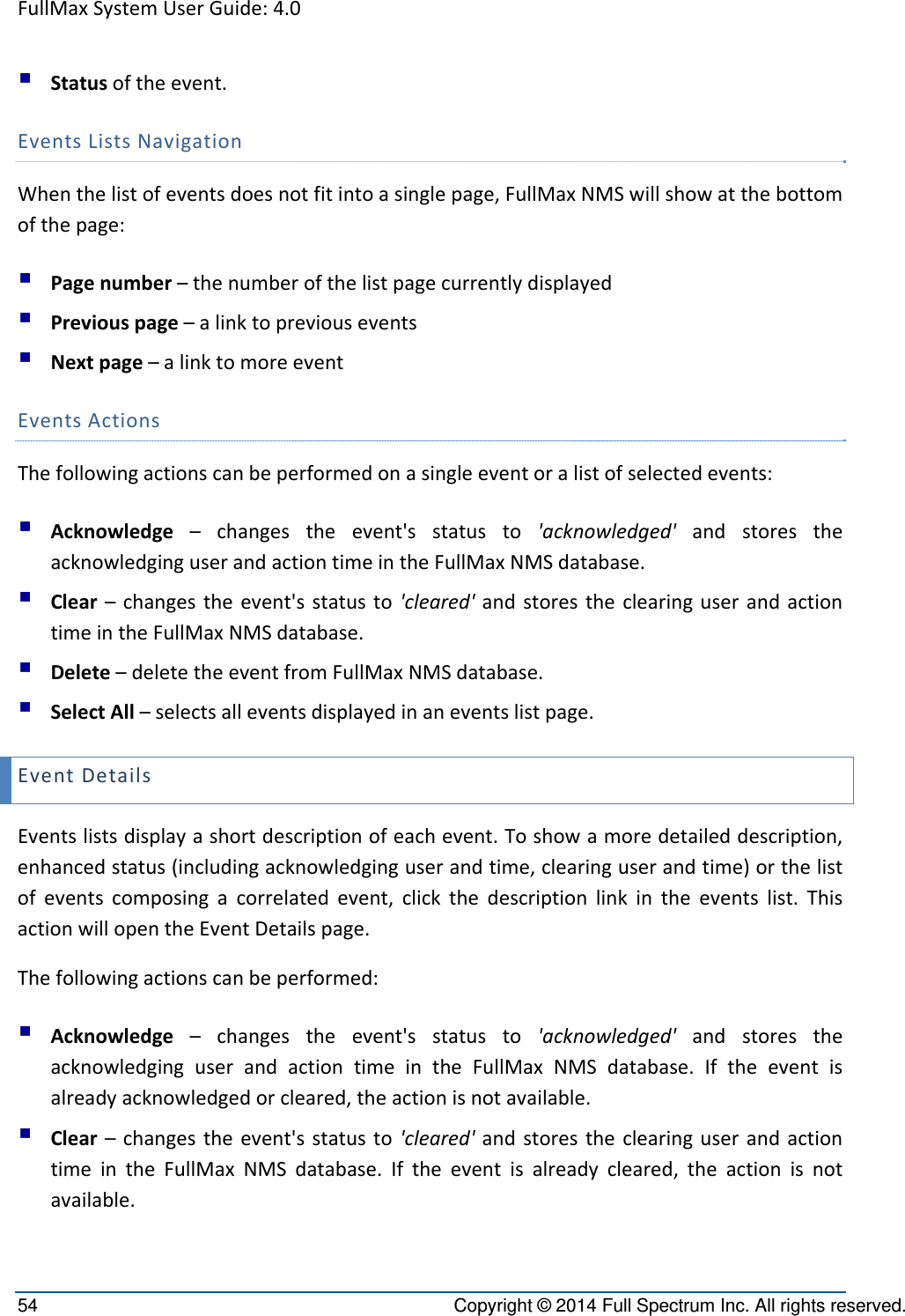 FullMaxSystemUserGuide:4.054  Copyright © 2014 Full Spectrum Inc. All rights reserved.  Statusoftheevent.EventsListsNavigationWhenthelistofeventsdoesnotfitintoasinglepage,FullMaxNMSwillshowatthebottomofthepage: Pagenumber–thenumberofthelistpagecurrentlydisplayed Previouspage–alinktopreviousevents Nextpage–alinktomoreeventEventsActionsThefollowingactionscanbeperformedonasingleeventoralistofselectedevents: Acknowledge–changestheevent&apos;sstatusto&apos;acknowledged&apos;andstorestheacknowledginguserandactiontimeintheFullMaxNMSdatabase. Clear–changestheevent&apos;sstatusto&apos;cleared&apos;andstorestheclearinguserandactiontimeintheFullMaxNMSdatabase. Delete–deletetheeventfromFullMaxNMSdatabase. SelectAll–selectsalleventsdisplayedinaneventslistpage.EventDetailsEventslistsdisplayashortdescriptionofeachevent.Toshowamoredetaileddescription,enhancedstatus(includingacknowledginguserandtime,clearinguserandtime)orthelistofeventscomposingacorrelatedevent,clickthedescriptionlinkintheeventslist.ThisactionwillopentheEventDetailspage.Thefollowingactionscanbeperformed: Acknowledge–changestheevent&apos;sstatusto&apos;acknowledged&apos;andstorestheacknowledginguserandactiontimeintheFullMaxNMSdatabase.Iftheeventisalreadyacknowledgedorcleared,theactionisnotavailable. Clear–changestheevent&apos;sstatusto&apos;cleared&apos;andstorestheclearinguserandactiontimeintheFullMaxNMSdatabase.Iftheeventisalreadycleared,theactionisnotavailable.