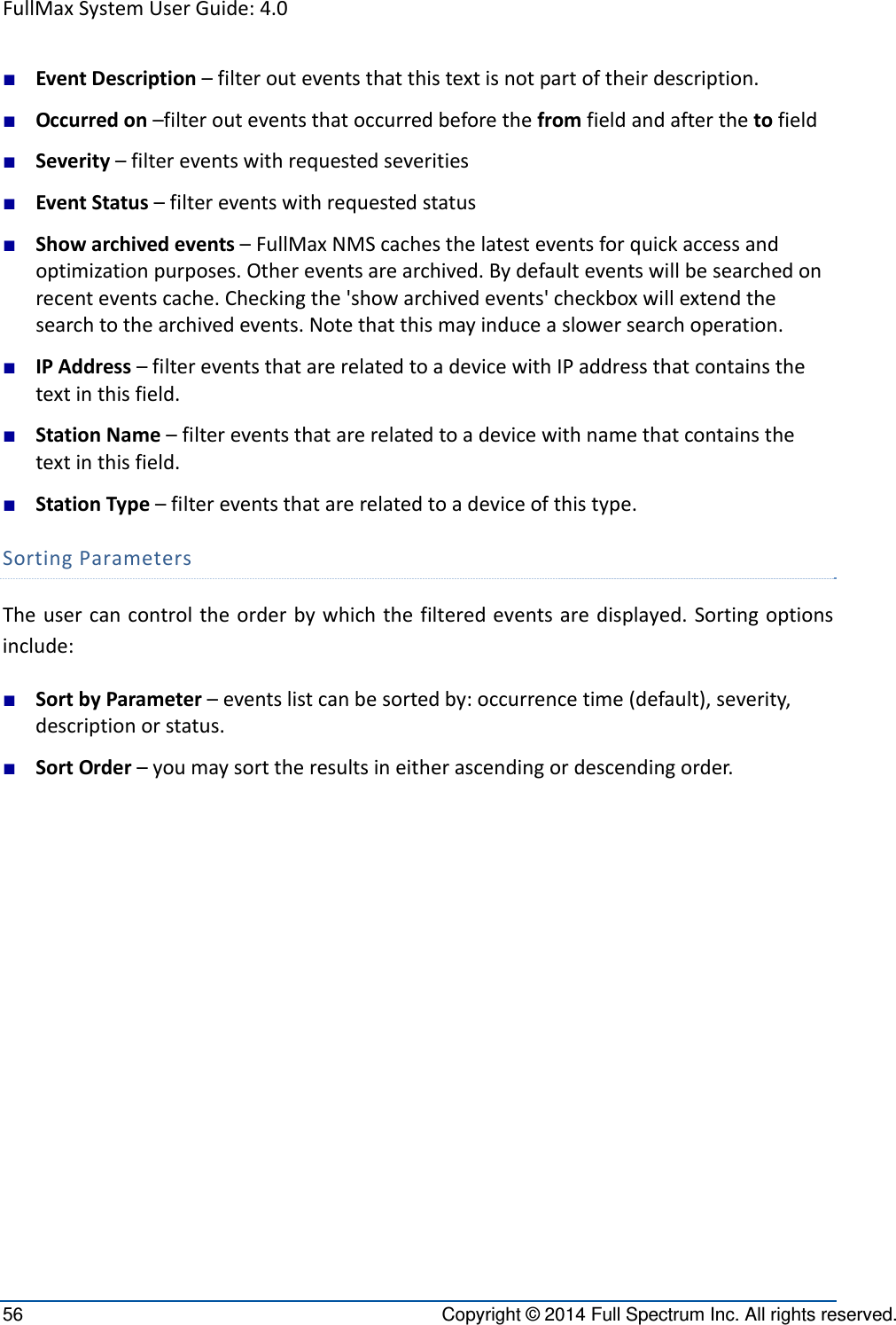 FullMaxSystemUserGuide:4.056  Copyright © 2014 Full Spectrum Inc. All rights reserved. ■ EventDescription–filterouteventsthatthistextisnotpartoftheirdescription.■ Occurredon–filterouteventsthatoccurredbeforethefromfieldandafterthetofield■ Severity–filtereventswithrequestedseverities■ EventStatus–filtereventswithrequestedstatus■ Showarchivedevents–FullMaxNMScachesthelatesteventsforquickaccessandoptimizationpurposes.Othereventsarearchived.Bydefaulteventswillbesearchedonrecenteventscache.Checkingthe&apos;showarchivedevents&apos;checkboxwillextendthesearchtothearchivedevents.Notethatthismayinduceaslowersearchoperation.■ IPAddress–filtereventsthatarerelatedtoadevicewithIPaddressthatcontainsthetextinthisfield.■ StationName–filtereventsthatarerelatedtoadevicewithnamethatcontainsthetextinthisfield.■ StationType–filtereventsthatarerelatedtoadeviceofthistype.SortingParametersTheusercancontroltheorderbywhichthefilteredeventsaredisplayed.Sortingoptionsinclude:■ SortbyParameter–eventslistcanbesortedby:occurrencetime(default),severity,descriptionorstatus.■ SortOrder–youmaysorttheresultsineitherascendingordescendingorder.