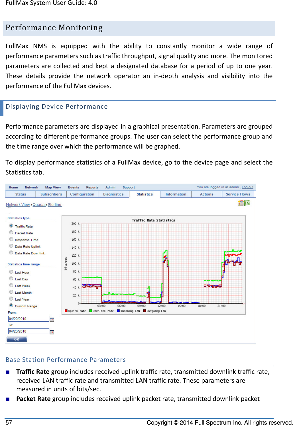 FullMaxSystemUserGuide:4.057  Copyright © 2014 Full Spectrum Inc. All rights reserved. PerformanceMonitoringFullMaxNMSisequippedwiththeabilitytoconstantlymonitorawiderangeofperformanceparameterssuchastrafficthroughput,signalqualityandmore.Themonitoredparametersarecollectedandkeptadesignateddatabaseforaperiodofuptooneyear.Thesedetailsprovidethenetworkoperatoranin‐depthanalysisandvisibilityintotheperformanceoftheFullMaxdevices.DisplayingDevicePerformancePerformanceparametersaredisplayedinagraphicalpresentation.Parametersaregroupedaccordingtodifferentperformancegroups.Theusercanselecttheperformancegroupandthetimerangeoverwhichtheperformancewillbegraphed.TodisplayperformancestatisticsofaFullMaxdevice,gotothedevicepageandselecttheStatisticstab.BaseStationPerformanceParameters■ TrafficRategroupincludesreceiveduplinktrafficrate,transmitteddownlinktrafficrate,receivedLANtrafficrateandtransmittedLANtrafficrate.Theseparametersaremeasuredinunitsofbits/sec.■ PacketRategroupincludesreceiveduplinkpacketrate,transmitteddownlinkpacket