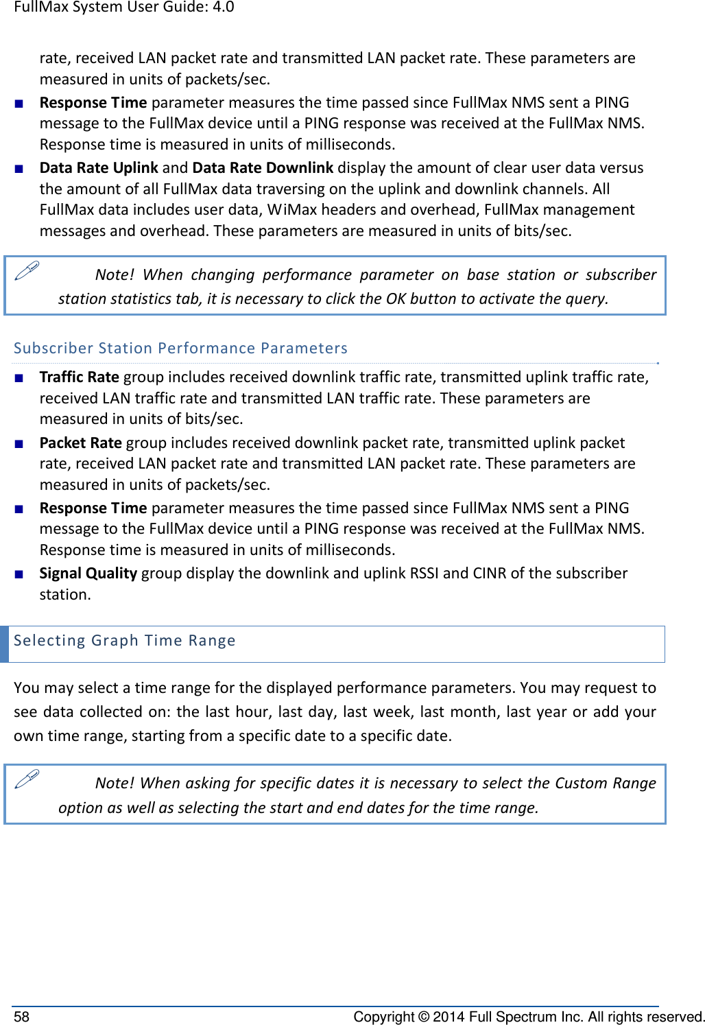 FullMaxSystemUserGuide:4.058  Copyright © 2014 Full Spectrum Inc. All rights reserved. rate,receivedLANpacketrateandtransmittedLANpacketrate.Theseparametersaremeasuredinunitsofpackets/sec.■ ResponseTimeparametermeasuresthetimepassedsinceFullMaxNMSsentaPINGmessagetotheFullMaxdeviceuntilaPINGresponsewasreceivedattheFullMaxNMS.Responsetimeismeasuredinunitsofmilliseconds.■ DataRateUplinkandDataRateDownlinkdisplaytheamountofclearuserdataversustheamountofallFullMaxdatatraversingontheuplinkanddownlinkchannels.AllFullMaxdataincludesuserdata,WiMaxheadersandoverhead,FullMaxmanagementmessagesandoverhead.Theseparametersaremeasuredinunitsofbits/sec. Note!Whenchangingperformanceparameteronbasestationorsubscriberstationstatisticstab,itisnecessarytoclicktheOKbuttontoactivatethequery.SubscriberStationPerformanceParameters■ TrafficRategroupincludesreceiveddownlinktrafficrate,transmitteduplinktrafficrate,receivedLANtrafficrateandtransmittedLANtrafficrate.Theseparametersaremeasuredinunitsofbits/sec.■ PacketRategroupincludesreceiveddownlinkpacketrate,transmitteduplinkpacketrate,receivedLANpacketrateandtransmittedLANpacketrate.Theseparametersaremeasuredinunitsofpackets/sec.■ ResponseTimeparametermeasuresthetimepassedsinceFullMaxNMSsentaPINGmessagetotheFullMaxdeviceuntilaPINGresponsewasreceivedattheFullMaxNMS.Responsetimeismeasuredinunitsofmilliseconds.■ SignalQualitygroupdisplaythedownlinkanduplinkRSSIandCINRofthesubscriberstation.SelectingGraphTimeRangeYoumayselectatimerangeforthedisplayedperformanceparameters.Youmayrequesttoseedatacollectedon:thelasthour,lastday,lastweek,lastmonth,lastyearoraddyourowntimerange,startingfromaspecificdatetoaspecificdate. Note!WhenaskingforspecificdatesitisnecessarytoselecttheCustomRangeoptionaswellasselectingthestartandenddatesforthetimerange.