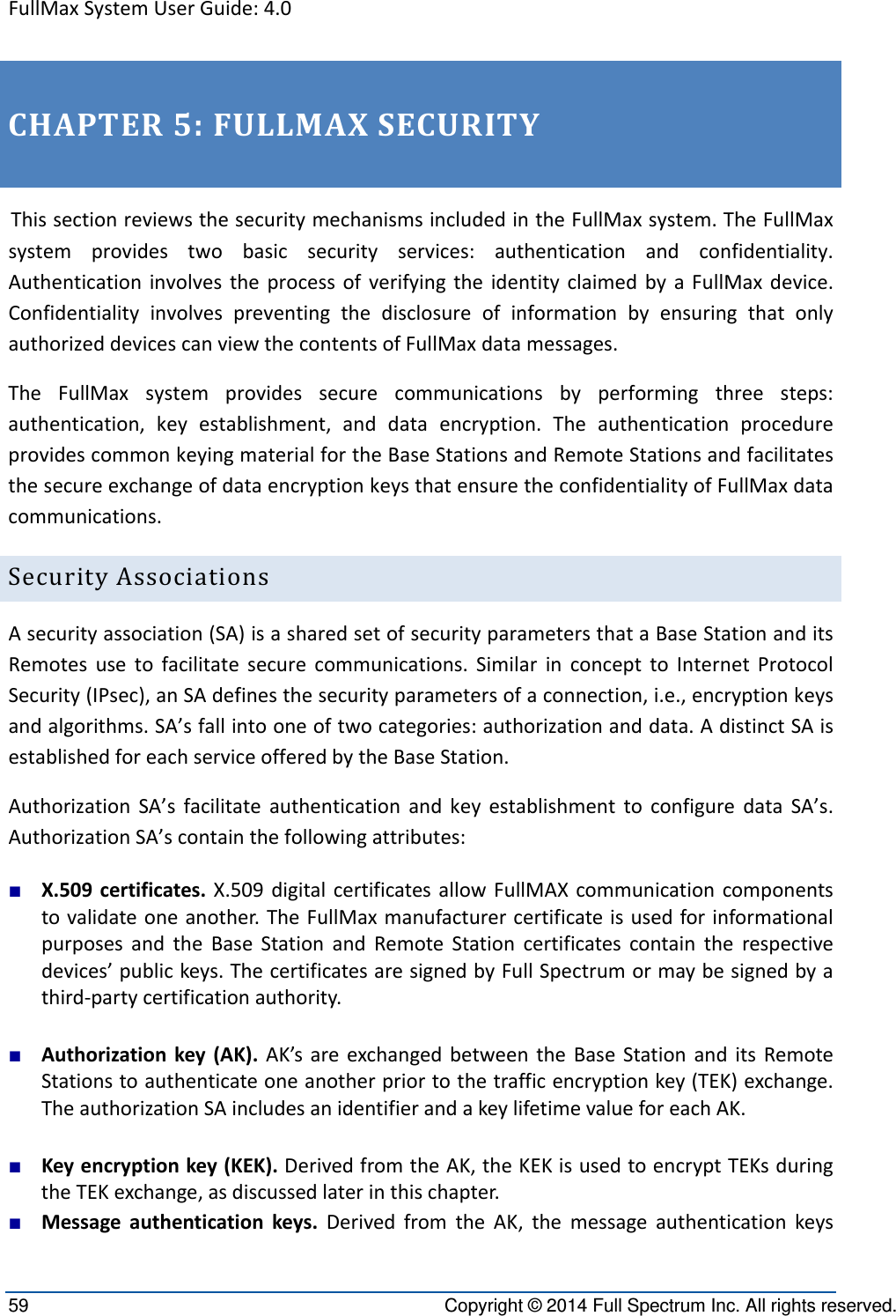 FullMaxSystemUserGuide:4.059  Copyright © 2014 Full Spectrum Inc. All rights reserved. CHAPTER5:FULLMAXSECURITYThissectionreviewsthesecuritymechanismsincludedintheFullMaxsystem.TheFullMaxsystemprovidestwobasicsecurityservices:authenticationandconfidentiality.AuthenticationinvolvestheprocessofverifyingtheidentityclaimedbyaFullMaxdevice.ConfidentialityinvolvespreventingthedisclosureofinformationbyensuringthatonlyauthorizeddevicescanviewthecontentsofFullMaxdatamessages.TheFullMaxsystemprovidessecurecommunicationsbyperformingthreesteps:authentication,keyestablishment,anddataencryption.TheauthenticationprocedureprovidescommonkeyingmaterialfortheBaseStationsandRemoteStationsandfacilitatesthesecureexchangeofdataencryptionkeysthatensuretheconfidentialityofFullMaxdatacommunications.SecurityAssociationsAsecurityassociation(SA)isasharedsetofsecurityparametersthataBaseStationanditsRemotesusetofacilitatesecurecommunications.SimilarinconcepttoInternetProtocolSecurity(IPsec),anSAdefinesthesecurityparametersofaconnection,i.e.,encryptionkeysandalgorithms.SA’sfallintooneoftwocategories:authorizationanddata.AdistinctSAisestablishedforeachserviceofferedbytheBaseStation.AuthorizationSA’sfacilitateauthenticationandkeyestablishmenttoconfiguredataSA’s.AuthorizationSA’scontainthefollowingattributes:■ X.509certificates.X.509digitalcertificatesallowFullMAXcommunicationcomponentstovalidateoneanother.TheFullMaxmanufacturercertificateisusedforinformationalpurposesandtheBaseStationandRemoteStationcertificatescontaintherespectivedevices’publickeys.ThecertificatesaresignedbyFullSpectrumormaybesignedbyathird‐partycertificationauthority.■ Authorizationkey(AK).AK’sareexchangedbetweentheBaseStationanditsRemoteStationstoauthenticateoneanotherpriortothetrafficencryptionkey(TEK)exchange.TheauthorizationSAincludesanidentifierandakeylifetimevalueforeachAK.■ Keyencryptionkey(KEK).DerivedfromtheAK,theKEKisusedtoencryptTEKsduringtheTEKexchange,asdiscussedlaterinthischapter.■ Messageauthenticationkeys.DerivedfromtheAK,themessageauthenticationkeys