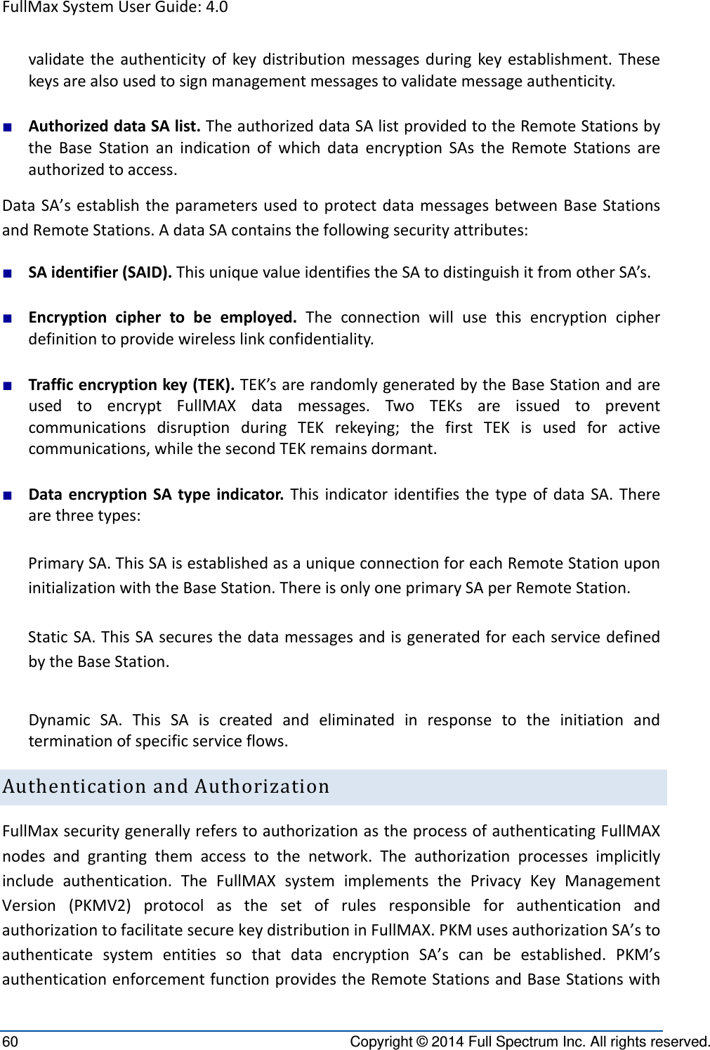 FullMaxSystemUserGuide:4.060  Copyright © 2014 Full Spectrum Inc. All rights reserved. validatetheauthenticityofkeydistributionmessagesduringkeyestablishment.Thesekeysarealsousedtosignmanagementmessagestovalidatemessageauthenticity.■ AuthorizeddataSAlist.TheauthorizeddataSAlistprovidedtotheRemoteStationsbytheBaseStationanindicationofwhichdataencryptionSAstheRemoteStationsareauthorizedtoaccess.DataSA’sestablishtheparametersusedtoprotectdatamessagesbetweenBaseStationsandRemoteStations.AdataSAcontainsthefollowingsecurityattributes:■ SAidentifier(SAID).ThisuniquevalueidentifiestheSAtodistinguishitfromotherSA’s.■ Encryptionciphertobeemployed.Theconnectionwillusethisencryptioncipherdefinitiontoprovidewirelesslinkconfidentiality.■ Trafficencryptionkey(TEK).TEK’sarerandomlygeneratedbytheBaseStationandareusedtoencryptFullMAXdatamessages.TwoTEKsareissuedtopreventcommunicationsdisruptionduringTEKrekeying;thefirstTEKisusedforactivecommunications,whilethesecondTEKremainsdormant.■ DataencryptionSAtypeindicator.ThisindicatoridentifiesthetypeofdataSA.Therearethreetypes:PrimarySA.ThisSAisestablishedasauniqueconnectionforeachRemoteStationuponinitializationwiththeBaseStation.ThereisonlyoneprimarySAperRemoteStation.StaticSA.ThisSAsecuresthedatamessagesandisgeneratedforeachservicedefinedbytheBaseStation.DynamicSA.ThisSAiscreatedandeliminatedinresponsetotheinitiationandterminationofspecificserviceflows.AuthenticationandAuthorizationFullMaxsecuritygenerallyreferstoauthorizationastheprocessofauthenticatingFullMAXnodesandgrantingthemaccesstothenetwork.Theauthorizationprocessesimplicitlyincludeauthentication.TheFullMAXsystemimplementsthePrivacyKeyManagementVersion(PKMV2)protocolasthesetofrulesresponsibleforauthenticationandauthorizationtofacilitatesecurekeydistributioninFullMAX.PKMusesauthorizationSA’stoauthenticatesystementitiessothatdataencryptionSA’scanbeestablished.PKM’sauthenticationenforcementfunctionprovidestheRemoteStationsandBaseStationswith